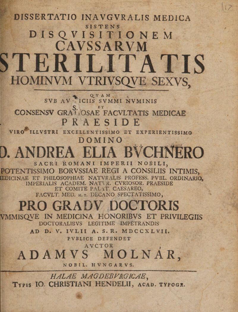 DISSERTATIO INAVGVRALIS MEDICA SISTENS DISQVISITIONEM CAVSSARVM STERILITATIS HOMINVM VTRIVSQVE SEXVS, V Q.V A M , SVB AV • ICIIS SVMMI NVMINIS CONSENSV GRA'VOSAE FACVLTATIS MEDICAE m PRAESIDE VIRO ILLVSTRI EXCELLENTISSIMO ET EXPERIENTISSIMO DOMINO 0. ANDREA ELIA SACRI ROMANI IMPERII NOBILI, POTENTISSIMO BORVSSIAE REGI A CONSILIIS INTIMIS, IEDICINAE ET PHILOSOPHIAE NATVRALIS PROFESS. PVBL. ORDINARIO, IMPERIALIS ACADEM. NATYK. CVRIOSOR. PRAESIDE ET COMITE PALaT. CAESAREO, FACVLT. MED. h.t. DECANO SPECTATISSIMO, PRO GR A D V DOCTORIS VMMJSQVE IN MEDICINA HONORIBVS ET PRIVILEGIIS DOCTORAL1BVS LEGITIME IMPETRANDIS ad d. V. IVLII A. S. R. MDCCXLVII. FVBLICE DEFENDET AVCTOR , ADAMVS MOLNAR, NOBIL. HVNGARVS. HALAE MAGDEBFRG1CAE, Typis IO. CHRISTIANI HENDELII, acao. typogr.