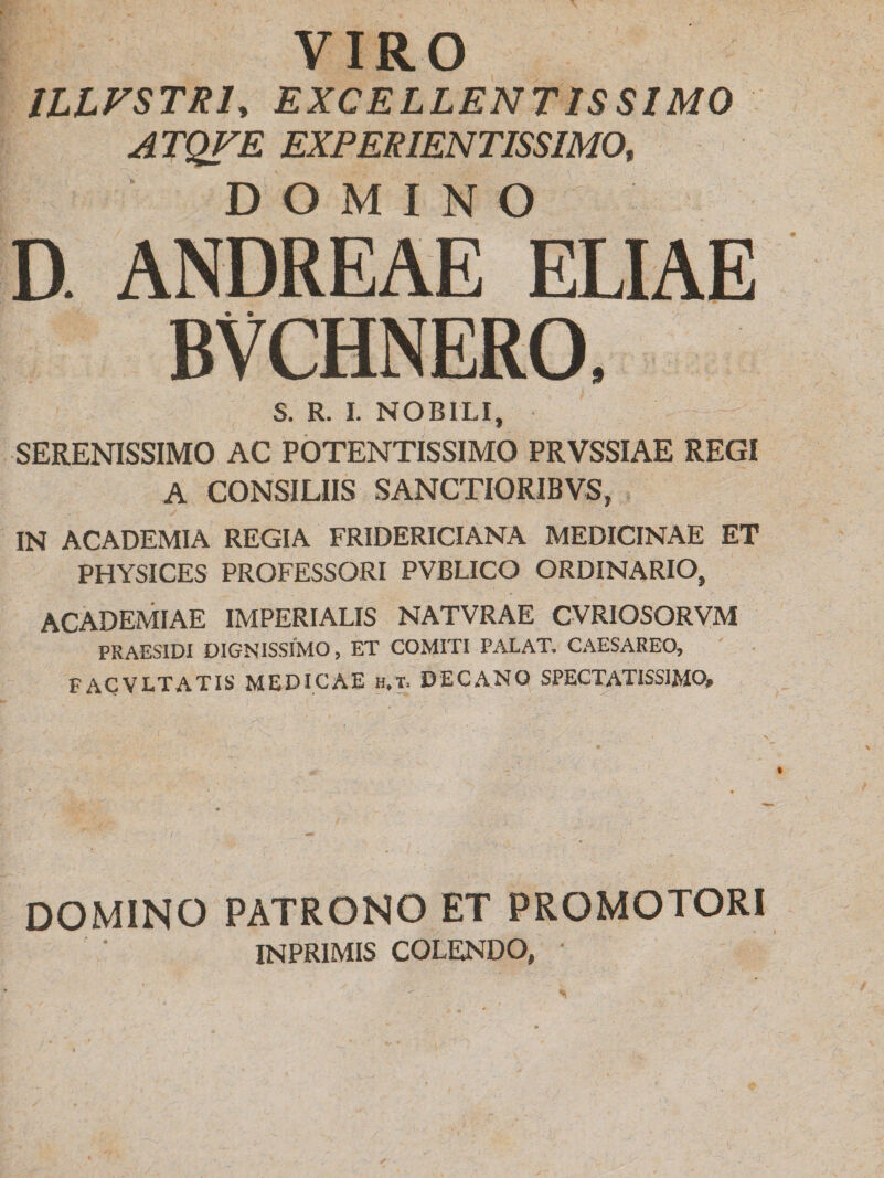 VIRO ILLVSTR1, EXCELLENTISSIMO ATQVE EXPERIENTISSIMO, DOMINO D. ANDREAE ELIAE BVCHNERO. S. R. I. NOBILI, SERENISSIMO AC POTENTISSIMO PRVSSIAE REGI A CONSILIIS SANCTIOR1BVS, IN ACADEMIA REGIA FRIDERICIANA MEDICINAE ET PHYSICES PROFESSORI PVBLICO ORDINARIO, ACADEMIAE IMPERIALIS NATVRAE CVRIOSORVM PRAES1DI DIGNISSIMO, ET COMITI PALAT. CAESAREO, FACVLTATIS MEDICAE h.t. DECANO SPECTATISSIMO» DOMINO PATRONO ET PROMOTORI INPR1MIS COLENDO, ■