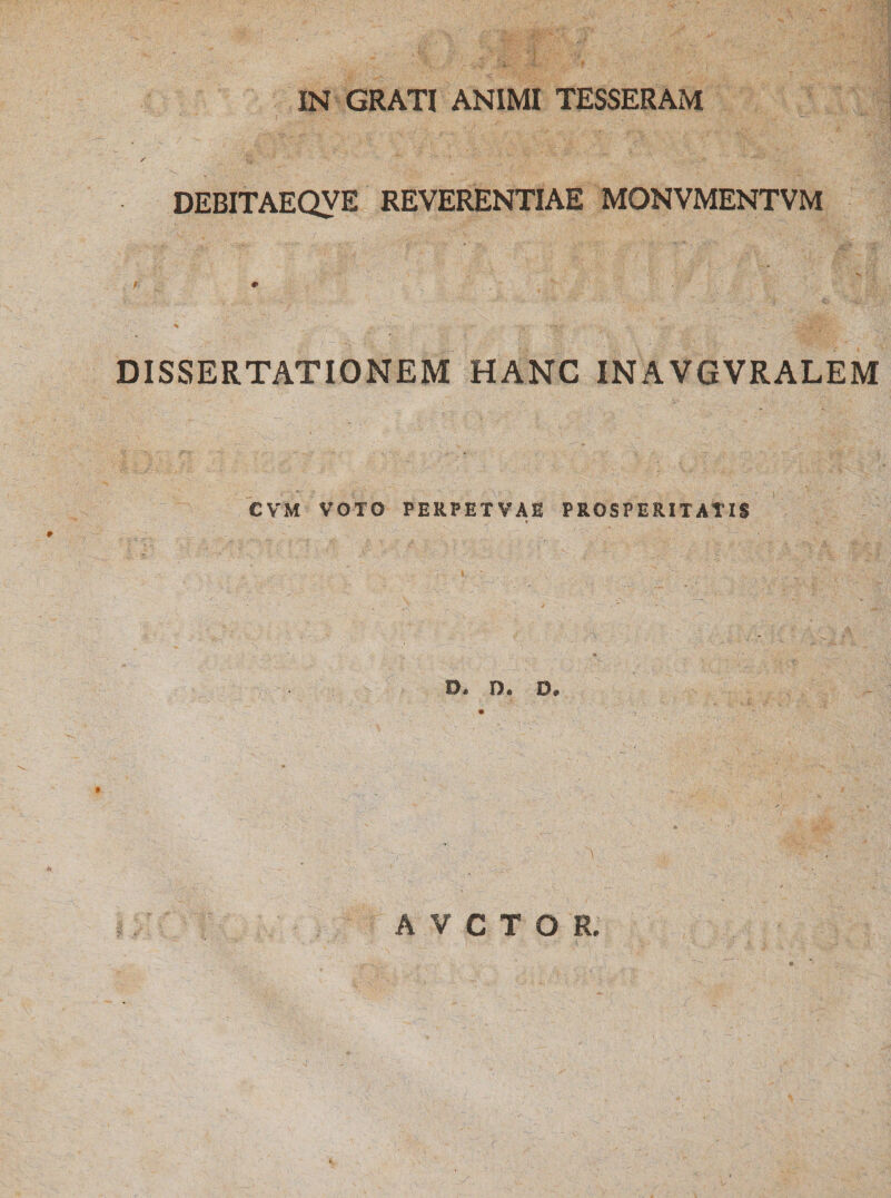 IN GRATI ANIMI TESSERAM DEBITAEQVE REVERENTIAE MONVMENTVM f * % DISSERTATIONEM HANC INAVGVRALEM CVM VOTO PERPETVAE PROSPERITATIS ♦ > D. O. D. A V C T O R.