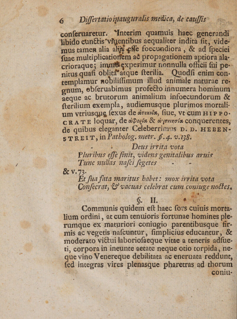 conferuaretur. 'Interim quamuis haec generandi libido cun&amp;is'vftjentibus aequaliter indita fit, vide¬ mus tamen alia ali/s ^fie foecundiora , &amp; ad fpeciei iuae multiplicationem afi propagationem aptiora ala* crioraque; imm&amp;^xperimur nonnulla officii fui pe¬ nitus quafi obliti*atque fterilia. Quodfi enim con¬ templamur noliiliffimum illud animale naturae re¬ gnum, ©bferuabimus profefto innumera hominum aeque ac brutorum animalium infoecundorum &amp; fterilium exempla, audiemusque plurimos mortali¬ um vtriusqps, fexus de «r«c»r*, fiue, vt cum Hippo¬ crate loquar, de depecta &amp; dymna-fa conquerentes, de quibus eleganter Cdeberrimns d. d. heben- 5 T R e i t , in Patholog. metr. /. 4. vdijS* Deus irrita vota '■ Pluribus effe finit, videns genitalibus aruis Tunc nullas nafeifegetes 6 V.73. Etfua fata maritus habet: mox irrita vota Confecrat, &amp; vacuas celebrat cum coniuge nottes» §. II. * > ’ Communis quidem eft haec fors cuiuis morta¬ lium ordini, at eum tenuioris fortunae homines ple¬ rumque ex maturiori coniugio parentibusque fir¬ mis ac vegetis nafcuntur, fimplicius educantur, &amp; moderato viffcui laboriolaeque vitae a teneris adfiie* ti, corpora in ineunte aetate neque otio torpida, ne¬ que vino Venereque debilitata ac eneruata reddunt, Ced integras vires plenasque pharetras ad thorum coniu-