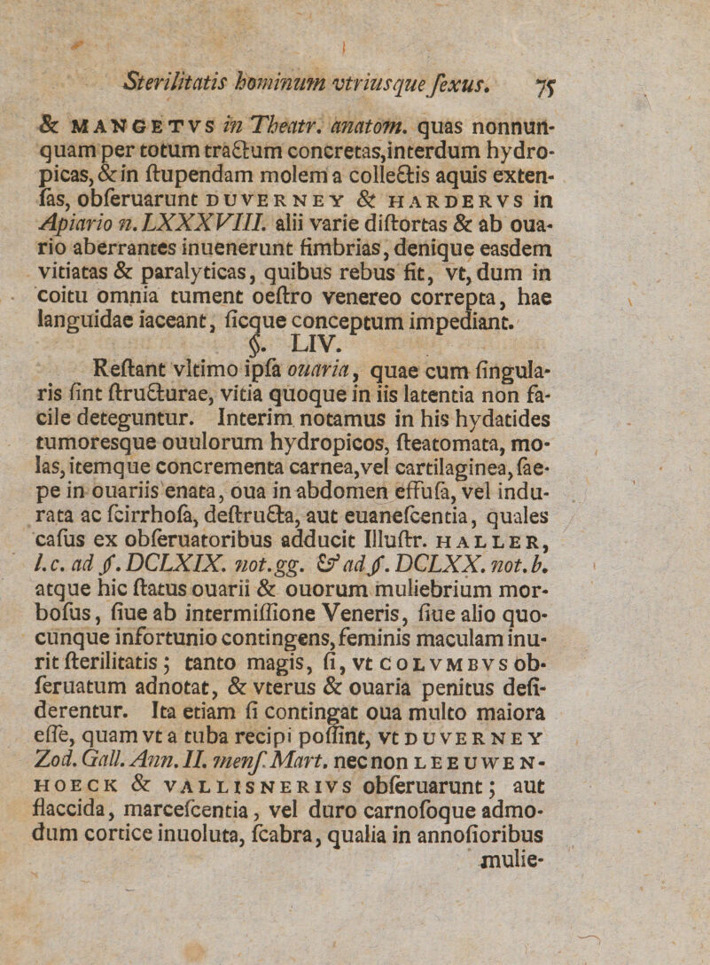 &amp; mangetvs in Theatr. anatom. quas nonnuri- quam per totum tra&amp;um concretas,interdum hydro¬ picas, &amp; in ftupendam molem a colleftis aquis exten- las, obferuarunt duverney St hardervs in Apiario n.LXXXVIII. alii varie diftortas &amp; ab oua- rio aberrantes inuenerunt fimbrias, denique easdem vitiatas &amp; paralyticas, quibus rebus fit, vt,dum in coitu omnia tument oeftro venereo correpta, hae languidae iaceant, ficque conceptum impediant. §. LIV. Reflant vitimo ipfa ouariay quae cum Angula¬ ris fint ftru&amp;urae, vitia quoque in iis latentia non fa¬ cile deteguntur. Interim notamus in his hydatides tumoresque ouulorum hydropicos, fteatomata, mo¬ las, itemque concrementa carnea,vel cartilaginea, lae- pe in ouariis enata, oua in abdomen effufa, vel indu¬ rata ac feirrhofa, deftrufta, aut euanefcentia, quales cafus ex obleruatoribus adducit Illuftr. baller, /. c. ad /. DCLXIX. not.gg. &amp; adjf. DCLXX. not. b. atque hic flatus ouarii &amp; ouorum muliebrium mor- bofus, fiueab intermiflione Veneris, fiuealio quo¬ cunque infortunio contingens, feminis maculam inu¬ rit fterilitatis; tanto magis, fi, vt colvmbvs ob- feruatum adnotat, &amp; vterus &amp; ouaria penitus defi- derentur. Ita etiam fi contingat oua multo maiora efle, quam vt a tuba recipi poflint, vt d u ve r n e y ‘Zod. Gall. Ann. II. menf. Mart. nec non leeuwen- hoeck &amp; valusnerivs obferuarunt; aut flaccida, marcefcentia, vel duro carnofoque admo¬ dum cortice inuoluta, fcabra, qualia in annofioribus mulie-