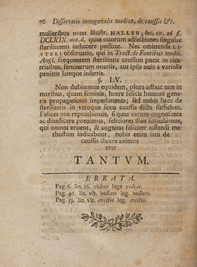 mulieribus notat llluftr. haller, loc. cit. ad jf, DCLXIX. not. d. quae ouorum adfeftiones lingulae fterilitatem inducere poliunt. Nec omittenda l r* s te R i obleruatio, qui in TraSt.de Fonti his medie, Angi, frequentem fterili tatis cauifam ponit in cica¬ tricibus, feminarum ouariis, aut ipfis ouis a variolis penitus lateque infertis. §. LV. Non dubitamus equidem , plura adhuc tam in maribus, quam feminis, latere felicis humani gene¬ ris propagationis impedimenta; fed nobis haec de jflerilitatis in vtroque fexu cauffis dicla fufficiant»' Felices nos reputabimus, fi quas earum cognofcere ac dijudicare potuimus, feliciores illos laiutabimus, qui omnes eruent, & cognitas feliciter tollendi me¬ thodum indicabunt, nobis enim iam de cauffis dicere animus erat T A N T V M. ERRATA. Pag. 6. lin. i6. videns lege videas. Pag. 40. lin. vlt. nullam leg. nullum. Pag. 53. Jio. vlt. crettio leg. erectio,
