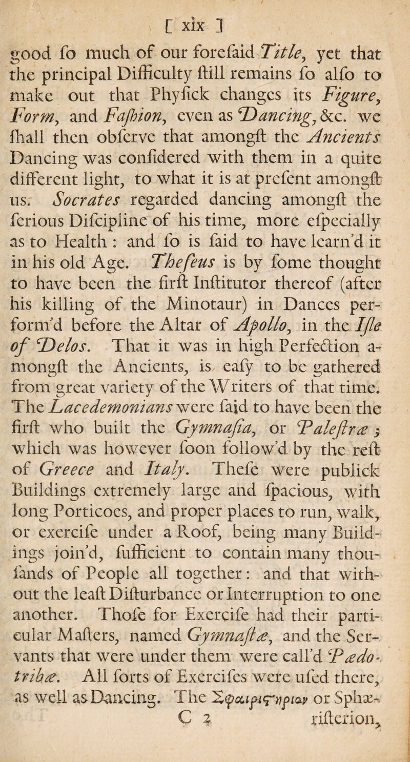 good fo much of our forefaid Title, yet that the principal Difficulty ftill remains fo alfo to make out that Phyfick changes its Figure, Form, and Fafbion, even as F) anting, &c. we fhall then obferve that amongft the Ancients Dancing was conlidered with them in a quite different light, to what it is at prefent amongft us. Socrates regarded dancing amongft the ferious Difcipline of his time, more eipecially as to Health : and fo is faid to have learn d it in his old Age. The feus is by fome thought to have been the firft Inftitutor thereof (after his killing of the Minotaur) in Dances per¬ form'd before the Altar of Apollo, in the I fie of TDelos. That it was in high Perfection a- mongft the Ancients, is eafy to be gathered from great variety of the W riters of that time. The Lacedemonians were faid to have been the firft who built the Gymnafia, or Faleftra j which was however foon follow'd by the reft of Greece and Italy. Thefe were publick Buildings extremely large and fpacious, with long Porticoes, and proper places to run, walk, or exercife under a Pvoof, being many Build¬ ings join'd, fufficicnt to contain many thou- fands of People all together: and that with¬ out the leaftDifturbancc or Interruption to one another. Thofe for Exercife had their parti¬ cular Mafters, named Gymnafia, and the Ser¬ vants that were under them were call'd F redo* trihre. All forts of Exercifes wTere ufed there, as well as Dancing. The Xfccipicrrptav or Spiral C \ riftetion*