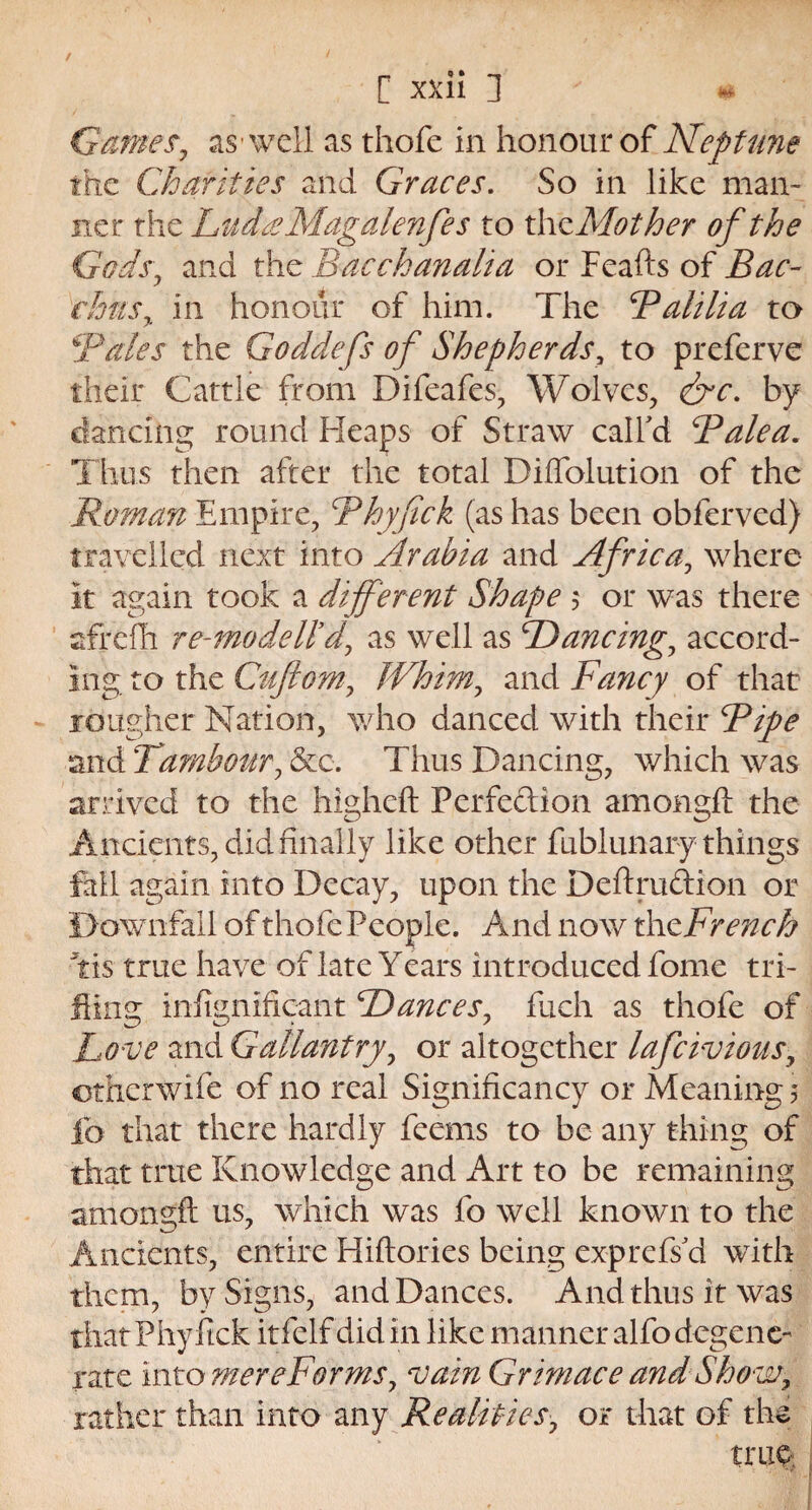 Games, as well as thofe in honour of Neptune the Charities and Graces. So in like man¬ ner the LudseMagulenfes to th zMother of the Gods, and the Bacchanalia or Feafts of Bac¬ chus y in honour of him. The Balilia to Bates the Goddefs of Shepherds, to preferve their Cattle from Ffifeafes, Wolves, &c. by dancing round Heaps of Straw call'd Ralea. Thus then after the total Diftblution of the Roman Empire, Rhyfick (as has been obferved) travelled next into Arabia and Africa, where it again took a different Shape $ or was there afrefh re-mo delld, as well as Dancings accord¬ ing to the Guftom, Whim, and Fancy of that rougher Nation, who danced with their Ripe and Tambour, &c. Thus Dancing, which was arrived to the higheft Perfection amongft the Ancients, did finally like other fublunary things fall again into Decay, upon the DeftruCtion or Downfall of thofe People. And now th Wrench Yis true have of late Years introduced fome tri¬ fling infignificant Trances, fuch as thofe of Love and Gallantry, or altogether lafeivious, other wife of no real Significancy or Meaning 5 lb that there hardly feems to be any thing of that true Knowledge and Art to be remaining amongft us, which was fo well known to the Ancients, entire Hiftories being exprefs'd with them, by Signs, and Dances. And thus it was that Phyftck itfelf did in like manner alfo degene¬ rate into mere For ms, vain Grimace and Show, rather than into any Realities, or that of the trap;