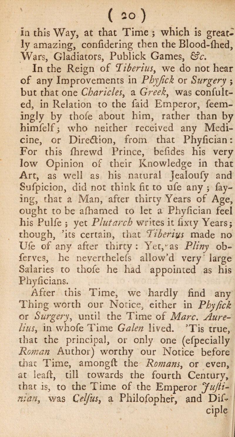 ( ao) in this Way, at that Time ; which is great¬ ly amazing, confidering then the Blood-flhed, Wars, Gladiators, Publick Games, &c. In the Reign of Tiberius, we do not hear of any Improvements in Phyjick or Surgery ; but that one Cbaricles, a Greek, was con (lilt¬ ed, in Relation to the faid Emperor, feem- ingly by thofe about him, rather than by him (elf 5 who neither received any Medi¬ cine, or Direction, from that Phyfician: For this fhrewd Prince, befides his very low Opinion of their Knowledge in that Art, as well as his natural Jealoufy and Sufpicion, did not think fit to ufe any ; fay¬ ing, that a Man, after thirty Years of Age, ought to be afhamed to let a Phyfician feel his Pulfe 5 yet Plutarch writes it fixty Years; though, fits certain, that Tiberius made no Ufe of any after thirty : Yet,v'as Pliny ob- ferves, he neverthelefs allow'd very' large Salaries to thofe he had appointed as his Phyficians. After this Time, we hardly find any Thing worth our Notice, either in Phyfick or Surgery, until the Time of Marc. Aure- lilts, in whofe Time Galen lived. 5Tis true, that the principal, or only one (efpecially Roman Author) worthy our Notice before that Time, among ft the Romans, or even, at leaft, till towards the fourth Century, that is, to the Time of the Emperor JuJti- nian, was Celfus, a Philofopher, and Dif-