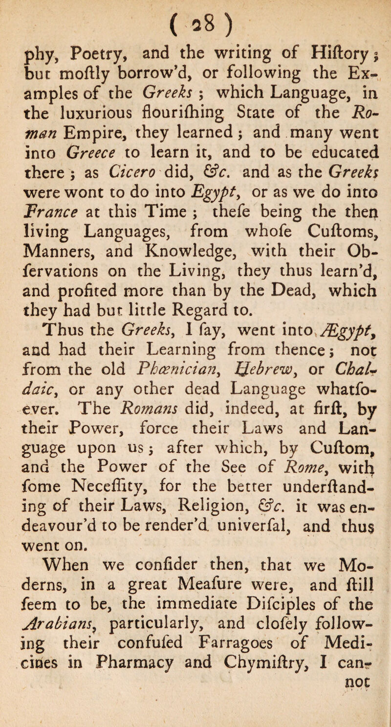 08) phy, Poetry, and the writing of Hiftory * but moftly borrow’d, or following the Ex¬ amples of the Greeks ; which Language, in the luxurious flourifhing State of the Ro¬ man Empire, they learned; and many went into Greece to learn it, and to be educated there ; as Cicero did, &c. and as the Greeks were wont to do into Egypt, or as we do into Trance at this Time ; thefe being the then living Languages, from whofe Cuftoms, Manners, and Knowledge, with their Ob- fervations on the Living, they thus learn’d, and profited more than by the Dead, which they had but little Regard to. Thus the Greeks, 1 fay, went into,/Egypty and had their Learning from thence 5 not from the old Phoenician, Hebrew, or Chair daic, or any other dead Language whatfo- ever. The Romans did, indeed, at firft, by their Power, force their Laws and Lan¬ guage upon us; after which, by Cuftom, and the Power of the See of Romey with fome Neceffity, for the better underftand- ing of their Laws, Religion, &c. it was en¬ deavour’d to be render’d univerfal, and thus went on. When we confider then, that we Mo¬ derns, in a great Meafure were, and ftill feem to be, the immediate Difciples of the Arabians, particularly, and clofely follow¬ ing their confufed Farragoes of Medi¬ cines in Pharmacy and Chymiftry, I can¬ not