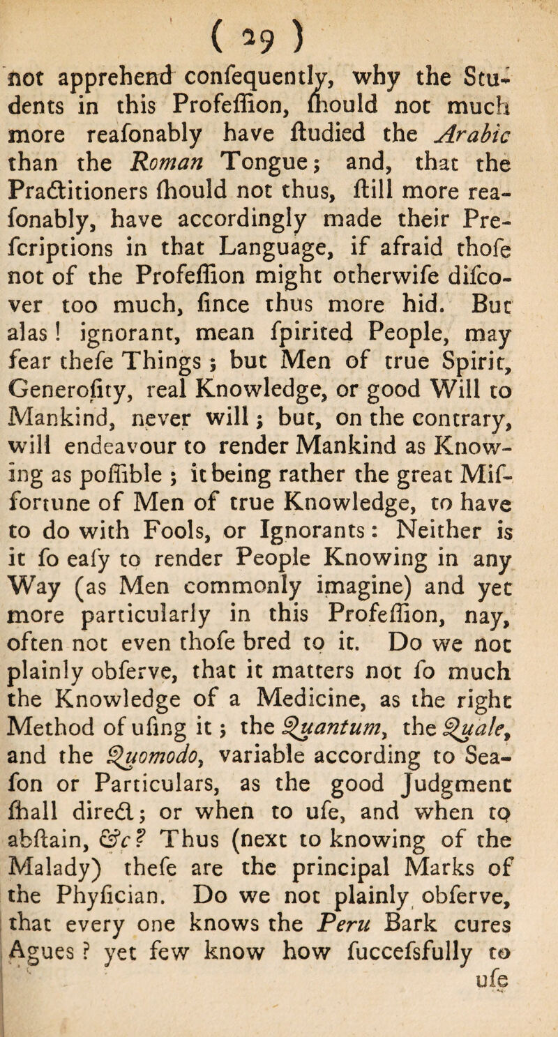 ( *9 ) not apprehend confequently, why the Stu¬ dents in this Profeffion, mould not much more reafonably have ftudied the Arabic than the Roman Tongue; and, that the Practitioners (hould not thus, ftill more rea¬ fonably, have accordingly made their Pre- fcriptions in that Language, if afraid thofe not of the Profeffion might othervvife difco- ver too much, fince thus more hid. Bur alas! ignorant, mean fpirited People, may fear thefe Things; but Men of true Spirit, Generofity, real Knowledge, or good Will to Mankind, never will; but, on the contrary, will endeavour to render Mankind as Know¬ ing as poffible ; it being rather the great Mif- fortune of Men of true Knowledge, to have to do with Fools, or Ignorants: Neither is it fo eafy to render People Knowing in any Way (as Men commonly imagine) and yet more particularly in this Profeffion, nay, often not even thofe bred to it. Do we not plainly obferve, that it matters not fo much the Knowledge of a Medicine, as the right Method of ufing it; the §>uantumy the §>uale, and the Quomodo, variable according to Sea- fon or Particulars, as the good Judgment ffiall direct; or when to ufe, and when tQ abftain, &c? Thus (next to knowing of the Malady) thefe are the principal Marks of the Phyfician. Do we not plainly obferve, that every one knows the Peru Bark cures Agues ? yet few know how fuccefsfully to ufe