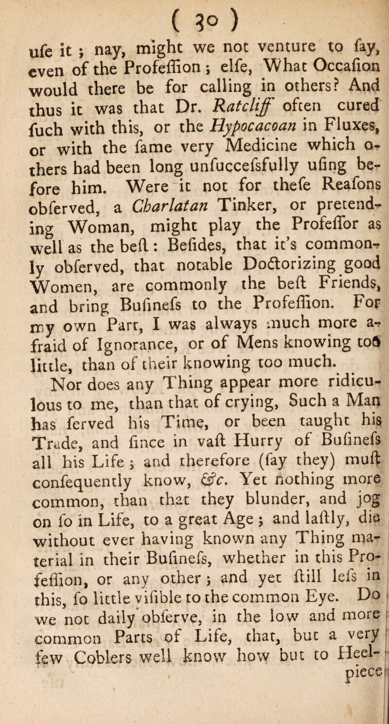 ( 3° ) ufe it ; nay, might we not venture to fay, even of the Profeffion; elfe, What Occafion would there be for calling in others? And thus it was that Dr. Ratcliff often cured fuch with this, or the Hypocacoan in Fluxes, or with the fame very Medicine which o- thers had been long unfuccefsfully ufing be¬ fore him. Were it not for thefe Reafons obferved, a Charlatan Tinker, or pretends ing Woman, might play the Profeffor as well as the bed : Befides, that it’s common, ly obferved, that notable Dodtorizing good Women, are commonly the bed Friends, and bring Bufinefs to the Profeffion. For my own Parr, I was always much more a-, fraid of Ignorance, or of Mens knowing to« little, than of their knowing too much. Nor does any Thing appear more ridicu¬ lous to me, than that of crying, Such a Man has ferved his Time, or been taught his Trade, and dnce in vad Hurry of Bufinefs all his Life 5 and therefore (fay they) mud confequently know, &c. Yet nothing more common, than that they blunder, and jog on fo in Life, to a great Age ; and ladly, die without ever having known any Thing ma¬ terial in their Bufinefs, whether in this Pro¬ feffion, or any other; and yet dill lefs in this, fo little vifible to the common Eye. Do | we not daily obferve, in the low and more : common Parts of Life, that, but a very few Coblers well know how but to Heel-- i