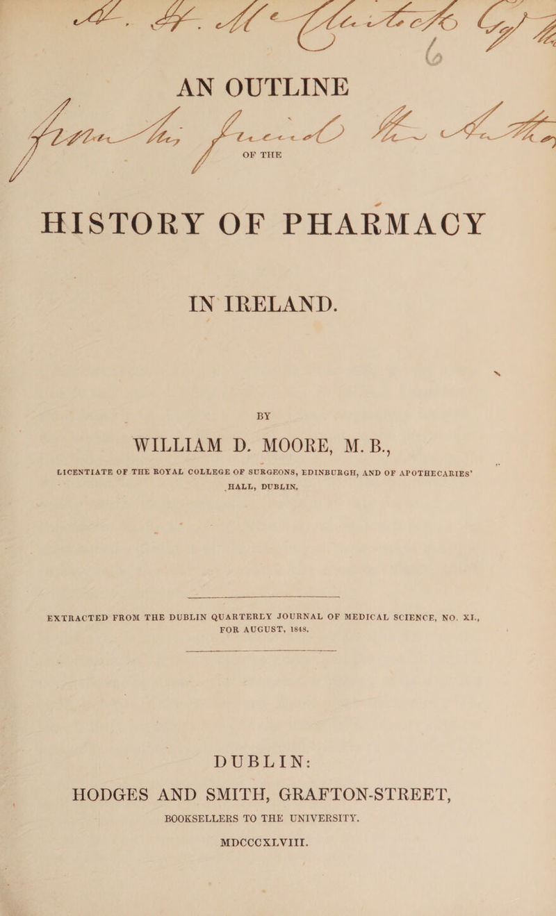 HISTORY OF PHARMACY IN IRELAND. BY WILLIAM D. MOORE, M. B., LICENTIATE OF THE ROYAL COLLEGE OF SURGEONS, EDINBURGH, AND OF APOTHECARIES’ HALL, DUBLIN. EXTRACTED FROM THE DUBLIN QUARTERLY JOURNAL OF MEDICAL SCIENCE, NO. XI., FOR AUGUST, 1848. DUBLIN: HODGES AND SMITH, GRAFTON-STREET, BOOKSELLERS TO THE UNIVERSITY. MDCCCXLVIII.