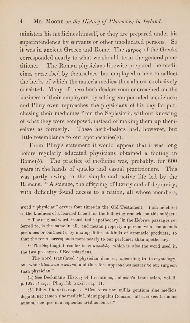 ministers his medicines himself, or they are prepared under his superintendence by servants or other uneducated persons. So it was in ancient Greece and Rome. The larpog of the Greeks corresponded nearly to what we should term the general prac¬ titioner. The Roman physicians likewise prepared the medi¬ cines prescribed by themselves, but employed others to collect the herbs of which the materia medica then almost exclusively consisted. Many of these herb-dealers soon encroached on the business of their employers, by selling compounded medicines; and Pliny even reproaches the physicians of his day for pur¬ chasing their medicines from the Seplasiarii, without knowing of what they were composed, instead of making them up them¬ selves as formerly. These herb-dealers had, however, but little resemblance to our apothecaries^). From Pliny’s statement it would appear that it was long before regularly educated physicians obtained a footing in Rome(^). The practice of medicine was, probably, for 600 years in the hands of quacks and casual practitioners. This was partly owing to the simple and active life led by the Romans. “ A science, the offspring of luxury and of depravity, with difficulty found access to a nation, all whose members, word “physician” occurs four times in the Old Testament. I am indebted to the kindness of a learned friend for the following remarks on this subject: “ The original word, translated ‘ apothecary,’ in the Hebrew passages re¬ ferred to, is the same in all, and means properly a person who compounds perfumes or ointments, by mixing different kinds of aromatic products, so that the term corresponds more nearly to our perfumer than apothecary. “ The Septuagint render it by pvptipog, which is also the word used in the two passages of Ecclesiasticus. “ The word translated * physician’ denotes, according to its etymology, one who stitches up a wound, and therefore approaches nearer to our surgeon than physician.” (а) See Beckman’s History of Inventions, Johnson’s translation, vol. ii. p. 122, et seq. ; Pliny, lib. xxxiv. cap. 11. (б) Pliny, lib. xxix. cap. 1. “ Ceu vero non millia gentium sine medicis degant, nec tamen sine medicina, sicut populus Romanus ultra sexcentesimura annum, nec ipse in accipiendis artibus lentus.”