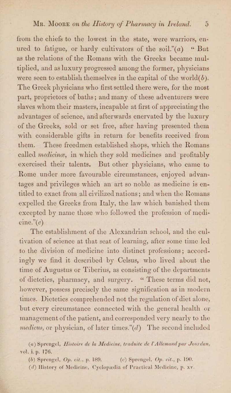 from the chiefs to the lowest in the state, were warriors, en¬ ured to fatigue, or hardy cultivators of the soil.”(a) “ But as the relations of the Romans with the Greeks became mul¬ tiplied, and as luxury progressed among the former, physicians were seen to establish themselves in the capital of the world(6). The Greek physicians who first settled there were, for the most part, proprietors of baths; and many of these adventurers were slaves whom their masters, incapable at first of appreciating the advantages of science, and afterwards enervated by the luxury of the Greeks, sold or set free, after having presented them with considerable gifts in return for benefits received from them. These freedmen established shops, which the Romans called medicince, in which they sold medicines and profitably exercised their talents. But other physicians, who came to Rome under more favourable circumstances, enjoyed advan¬ tages and privileges which an art so noble as medicine is en¬ titled to exact from all civilized nations; and when the Romans expelled the Greeks from Italy, the law which banished them excepted by name those who followed the profession of medi¬ cine.”(c) The establishment of the Alexandrian school, and the cul¬ tivation of science at that seat of learning, after some time led to the division of medicine into distinct professions; accord¬ ingly we find it described by Celsus, who lived about the time of Augustus or Tiberius, as consisting of the departments of dietetics, pharmacy, and surgery. “ These terms did not, however, possess precisely the same signification as in modern times. Dietetics comprehended not the regulation of diet alone, but every circumstance connected with the general health or management of the patient, and corresponded very nearly to the medicus, or physician, of later times.”(cf) The second included (a) Sprengel, Ilistoire dc la Medicine, traduite de /’ Allemand par Jour dan, vol. i. p. 176. (b) Sprengel, Op. cit., p. 189. (0) Sprengel, Op. cit., p. 190. (d) History of Medicine, Cyclopaedia of Practical Medicine, p. xv.