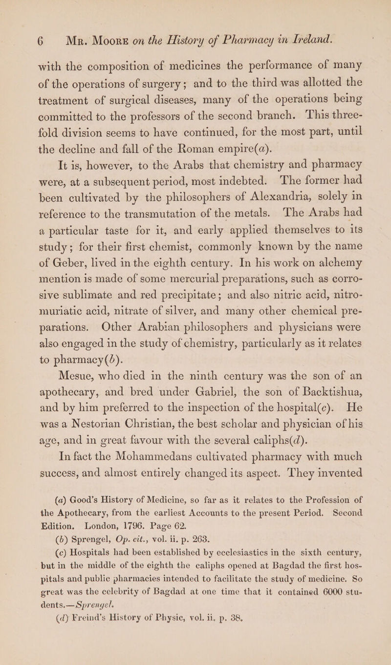with the composition of medicines the performance of many of the operations of surgery; and to the third was allotted the treatment of surgical diseases, many of the operations being committed to the professors of the second branch. This three¬ fold division seems to have continued, for the most part, until the decline and fall of the Roman empire (a). It is, however, to the Arabs that chemistry and pharmacy were, at a subsequent period, most indebted. The former had been cultivated by the philosophers of Alexandria, solely in reference to the transmutation of the metals. The Arabs had a particular taste for it, and early applied themselves to its study; for their first chemist, commonly known by the name of Geber, lived in the eighth century. In his work on alchemy mention is made of some mercurial preparations, such as corro¬ sive sublimate and red precipitate; and also nitric acid, nitro- muriatic acid, nitrate of silver, and many other chemical pre¬ parations. Other Arabian philosophers and physicians were also engaged in the study of chemistry, particularly as it relates to pharmacy(b). Mesue, who died in the ninth century was the son of an apothecary, and bred under Gabriel, the son of Backtishua, and by him preferred to the inspection of the hospital(c). He was a Nestorian Christian, the best scholar and physician of his age, and in great favour with the several caliphs(h). In fact the Mohammedans cultivated pharmacy with much success, and almost entirely changed its aspect. They invented (а) Good’s History of Medicine, so far as it relates to the Profession of the Apothecary, from the earliest Accounts to the present Period. Second Edition. London, 1796. Page 62. (б) Sprengel, Op. cit., vol. ii. p„ 263. (c) Hospitals had been established by ecclesiastics in the sixth century, but in the middle of the eighth the caliphs opened at Bagdad the first hos¬ pitals and public pharmacies intended to facilitate the study of medicine. So great was the celebrity of Bagdad at one time that it contained 6000 stu¬ dents. —Sprengel. (<i) Freind’s History of Physic, vol. ii. p. 38.