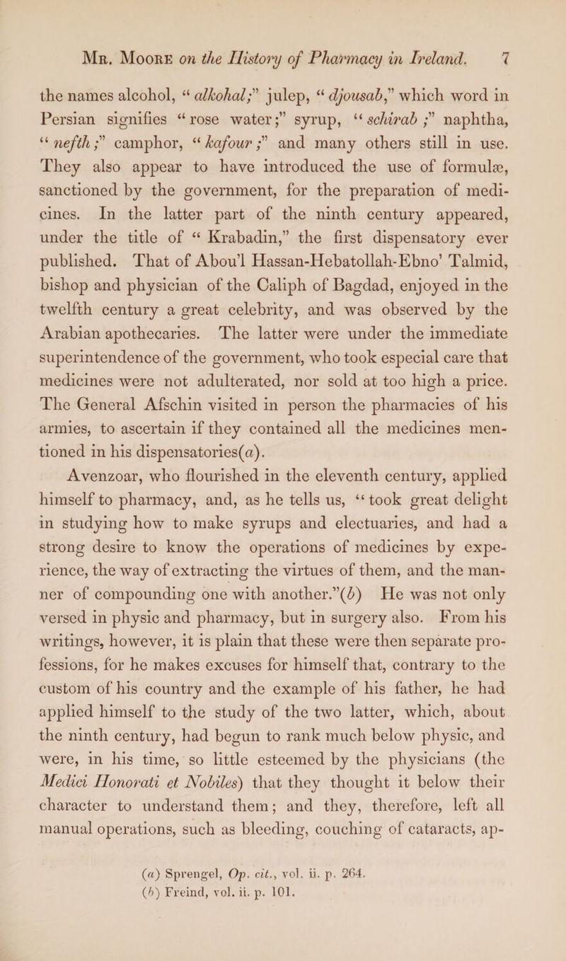 the names alcohol, “ alkohalp julep, “ djousahf which word in Persian signifies “rose water;” syrup, “ schirah naphtha, “ nefthcamphor, “ kafourand many others still in use. They also appear to have introduced the use of formulas, sanctioned by the government, for the preparation of medi¬ cines. In the latter part of the ninth century appeared, under the title of “ Krabadin,” the first dispensatory ever published. That of Aboul Hassan-Hebatollah-Ebno’ Talmid, bishop and physician of the Caliph of Bagdad, enjoyed in the twelfth century a great celebrity, and was observed by the Arabian apothecaries. The latter were under the immediate superintendence of the government, who took especial care that medicines were not adulterated, nor sold at too high a price. The General Afschin visited in person the pharmacies of his armies, to ascertain if they contained all the medicines men¬ tioned in his dispensatories(a). Avenzoar, who flourished in the eleventh century, applied himself to pharmacy, and, as he tells us, “took great delight in studying how to make syrups and electuaries, and had a strong desire to know the operations of medicines by expe¬ rience, the way of extracting the virtues of them, and the man¬ ner of compounding one with another.”^) He was not only versed in physic and pharmacy, but in surgery also. From his writings, however, it is plain that these were then separate pro¬ fessions, for he makes excuses for himself that, contrary to the custom of his country and the example of his father, he had applied himself to the study of the two latter, which, about the ninth century, had begun to rank much below physic, and were, in his time, so little esteemed by the physicians (the Medici Honorati et Nobiles) that they thought it below their character to understand them; and they, therefore, left all manual operations, such as bleeding, couching of cataracts, ap- («) Sprengel, Op. cit.> vol. ii. p. 264. (/>) Freind, vol. ii. p. 101.