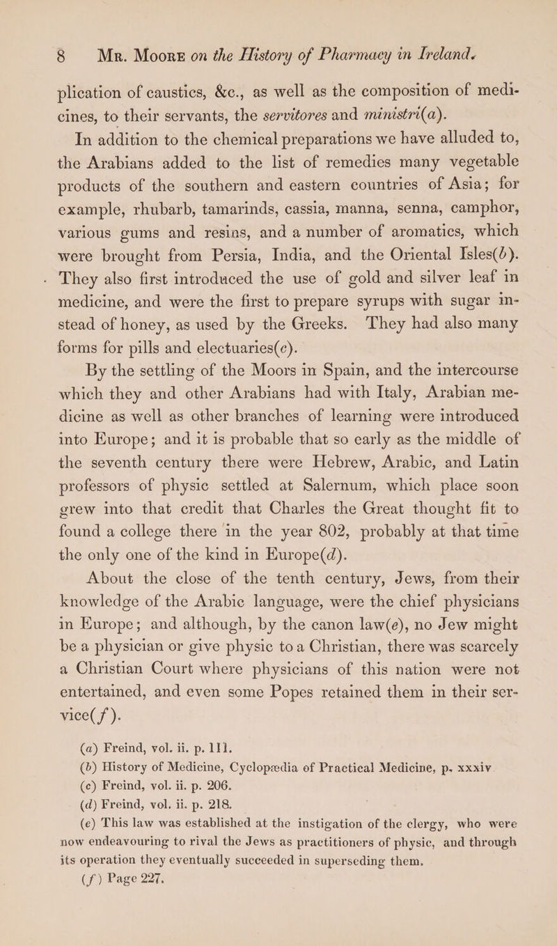 plication of caustics, &amp;c., as well as the composition of medi¬ cines, to their servants, the servitores and ministri(a). In addition to the chemical preparations we have alluded to, the Arabians added to the list of remedies many vegetable products of the southern and eastern countries of Asia; for example, rhubarb, tamarinds, cassia, manna, senna, camphor, various gums and resins, and a number of aromatics, which were brought from Persia, India, and the Oriental Isles(^). They also first introduced the use of gold and silver leaf in medicine, and were the first to prepare syrups with sugar in¬ stead of honey, as used by the Greeks. They had also many forms for pills and electuaries(c). By the settling of the Moors in Spain, and the intercourse which they and other Arabians had with Italy, Arabian me¬ dicine as well as other branches of learning were introduced into Europe; and it is probable that so early as the middle of the seventh century there were Hebrew, Arabic, and Latin professors of physic settled at Salernum, which place soon grew into that credit that Charles the Great thought fit to found a college there in the year 802, probably at that time the only one of the kind in Europe (d). About the close of the tenth century, Jews, from their knowledge of the Arabic language, were the chief physicians in Europe; and although, by the canon law(J), no Jew might be a physician or give physic to a Christian, there was scarcely a Christian Court where physicians of this nation were not entertained, and even some Popes retained them in their ser- vice(/). (a) Freind, vol. ii. p. 111. (&amp;) History of Medicine, Cyclopaedia of Practical Medicine, p, xxxiv (c) Freind, vol. ii. p. 206. (d) Freind, vol. ii. p. 218. (e) This law was established at the instigation of the clergy, who were now endeavouring to rival the Jews as practitioners of physic, and through its operation they eventually succeeded in superseding them. (/ ) pagc 227.