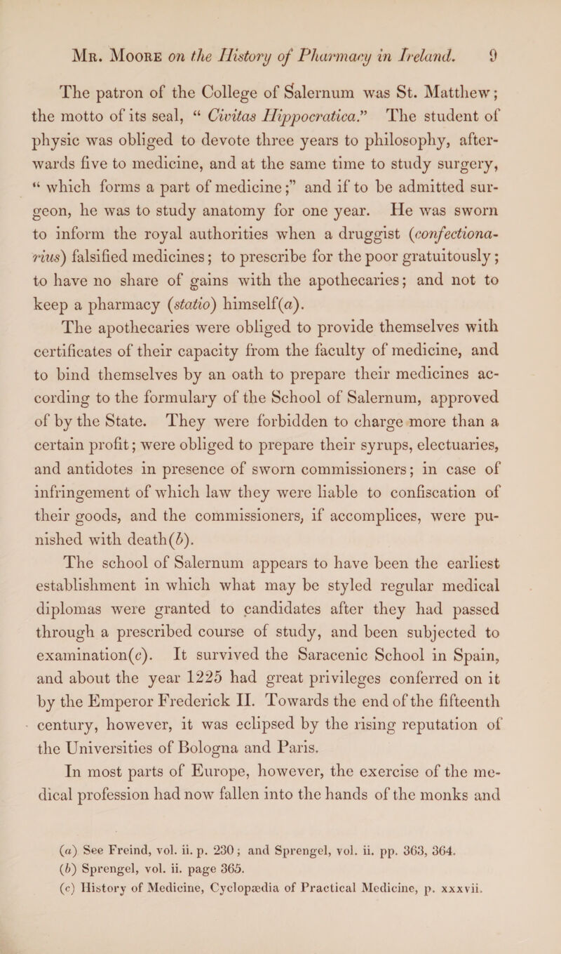 The patron of the College of Salernum was St. Matthew; the motto of its seal, “ Civitas Ilippocratica.” The student of physic was obliged to devote three years to philosophy, after¬ wards five to medicine, and at the same time to study surgery, “ which forms a part of medicineand if to be admitted sur¬ geon, he was to study anatomy for one year. He was sworn to inform the royal authorities when a druggist (confectiona- rius) falsified medicines; to prescribe for the poor gratuitously; to have no share of gains with the apothecaries; and not to keep a pharmacy (statio) himself (a). The apothecaries were obliged to provide themselves with certificates of their capacity from the faculty of medicine, and to bind themselves by an oath to prepare their medicines ac¬ cording to the formulary of the School of Salernum, approved of by the State. They were forbidden to charge more than a certain profit; were obliged to prepare their syrups, electuaries, and antidotes in presence of sworn commissioners; in case of infringement of which law they were liable to confiscation of their goods, and the commissioners, if accomplices, were pu¬ nished with death(b). The school of Salernum appears to have been the earliest establishment in which what may be styled regular medical diplomas were granted to candidates after they had passed through a prescribed course of study, and been subjected to examination(c). It survived the Saracenic School in Spain, and about the year 1225 had great privileges conferred on it by the Emperor Frederick II. Towards the end of the fifteenth century, however, it was eclipsed by the rising reputation of the Universities of Bologna and Paris. In most parts of Europe, however, the exercise of the me¬ dical profession had now fallen into the hands of the monks and (a) See Freincl, vol. ii. p. 230; and Sprengel, vol. ii. pp. 363, 364. (b) Sprengel, vol. ii. page 365. (c) History of Medicine, Cyclopaedia of Practical Medicine, p. xxxvii.