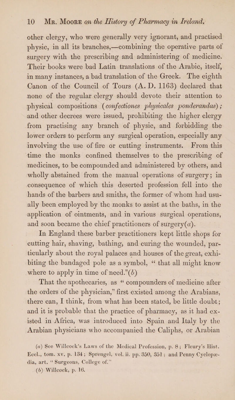 other clergy, who were generally very ignorant, and practised physic, in all its branches,—combining the operative parts of surgery with the prescribing and administering of medicine. Their books were bad Latin translations of the Arabic, itself, in many instances, a bad translation of the Greek. The eighth Canon of the Council of Tours (A. D. 1163) declared that none of the regular clergy should devote their attention to physical compositions (confectiones physicales ponderandas); and other decrees were issued, prohibiting the higher clergy from practising any branch of physic, and forbidding the lower orders to perform any surgical operation, especially any involving the use of fire or cutting instruments. From this time the monks confined themselves to the prescribing of medicines, to be compounded and administered by others, and wholly abstained from the manual operations of surgery; in consequence of which this deserted profession fell into the hands of the barbers and smiths, the former of whom had usu¬ ally been employed by the monks to assist at the baths, in the application of ointments, and in various surgical operations, and soon became the chief practitioners of surgery (a). In England these barber practitioners kept little shops for cutting hair, shaving, bathing, and curing the wounded, par¬ ticularly about the royal palaces and houses of the great, exhi¬ biting the bandaged pole as a symbol, “ that all might know where to apply in time of need.”(6) That the apothecaries, as “ compounders of medicine after the orders of the physician,” first existed among the Arabians, there can, I think, from what has been stated, be little doubt; and it is probable that the practice of pharmacy, as it had ex¬ isted in Africa, was introduced into Spain and Italy by the Arabian physicians who accompanied the Caliphs, or Arabian (а) See Willcock’s Laws of the Medical Profession, p. 8; Fleury’s Hist. Eccl., tom. xv. p. 134; Sprengel, vol. ii. pp. 350, 351 ; and Penny Cyclope¬ dia, art. “ Surgeons, College of.” (б) Willcock, p. 16.