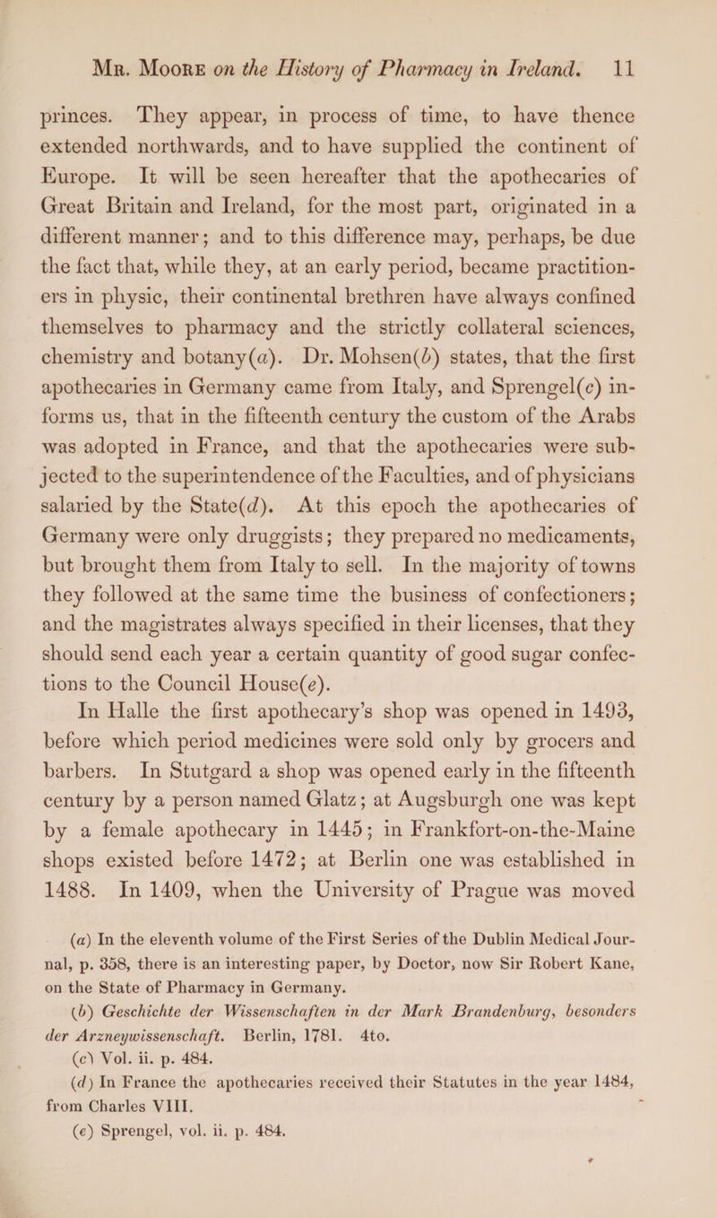 princes. They appear, in process of time, to have thence extended northwards, and to have supplied the continent of Europe. It will he seen hereafter that the apothecaries of Great Britain and Ireland, for the most part, originated in a different manner; and to this difference may, perhaps, he due the fact that, while they, at an early period, became practition¬ ers in physic, their continental brethren have always confined themselves to pharmacy and the strictly collateral sciences, chemistry and botany (a). Dr. Mohsen(5) states, that the first apothecaries in Germany came from Italy, and Sprengel(c) in¬ forms us, that in the fifteenth century the custom of the Arabs was adopted in France, and that the apothecaries were sub¬ jected to the superintendence of the Faculties, and of physicians salaried by the State(c7). At this epoch the apothecaries of Germany were only druggists; they prepared no medicaments, but brought them from Italy to sell. In the majority of towns they followed at the same time the business of confectioners; and the magistrates always specified in their licenses, that they should send each year a certain quantity of good sugar confec¬ tions to the Council House(y). In Halle the first apothecary’s shop was opened in 1493, before which period medicines were sold only by grocers and barbers. In Stutgard a shop was opened early in the fifteenth century by a person named Glatz; at Augsburgh one was kept by a female apothecary in 1445; in Frankfort-on-the-Maine shops existed before 1472; at Berlin one was established in 1488. In 1409, when the University of Prague was moved (a) In the eleventh volume of the First Series of the Dublin Medical Jour¬ nal, p. 358, there is an interesting paper, by Doctor, now Sir Robert Kane, on the State of Pharmacy in Germany. {b) Geschichte der Wissenschaften in der Mark Hrandenburg, hesonders der Arzneywissenschaft. Berlin, 1781. 4to. (c^ Vol. ii. p. 484. {d) In France the apothecaries received their Statutes in the year 1484, from Charles VIII.