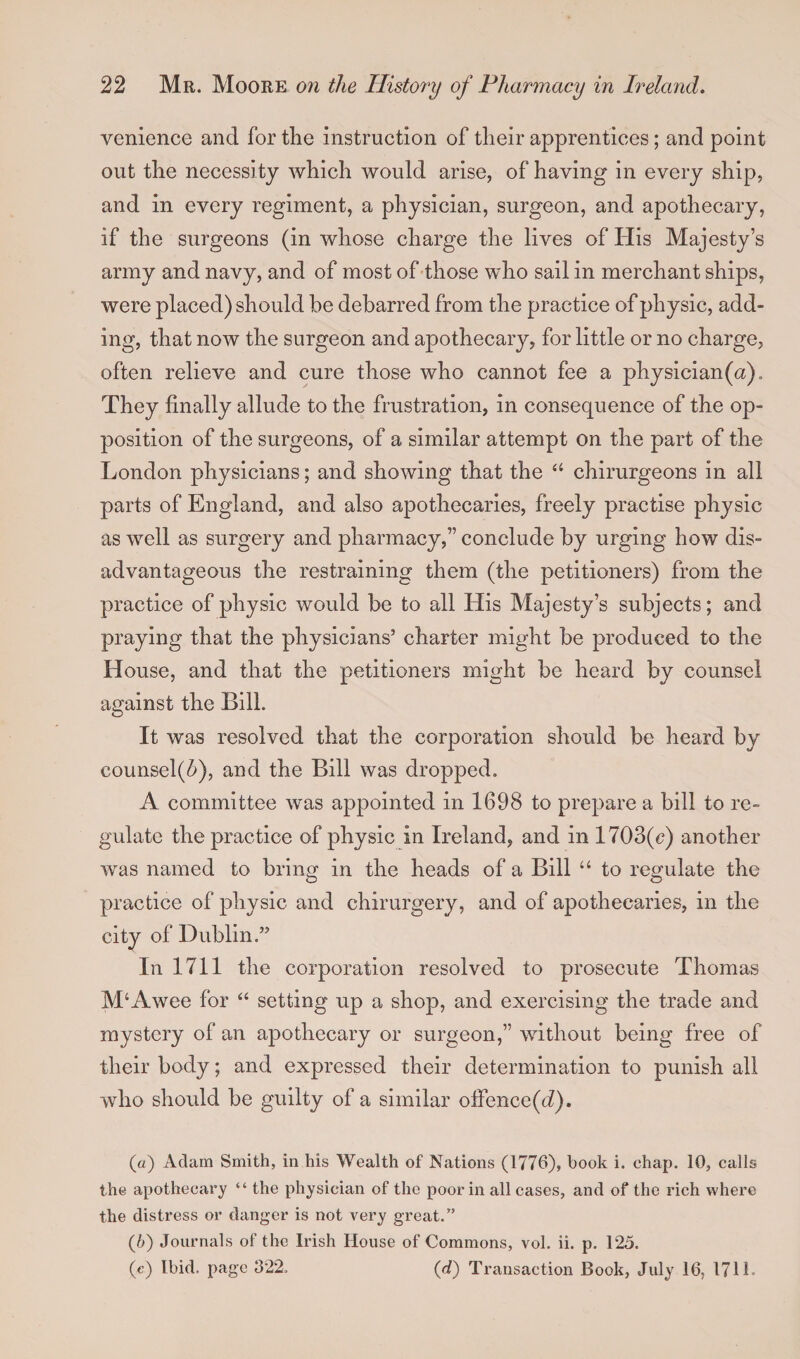 venience and for the instruction of their apprentices; and point out the necessity which would arise, of having in every ship, and in every regiment, a physician, surgeon, and apothecary, if the surgeons (in whose charge the lives of His Majesty’s army and navy, and of most of those who sail in merchant ships, were placed) should he debarred from the practice of physic, add¬ ing, that now the surgeon and apothecary, for little or no charge, often relieve and cure those who cannot fee a physician(a). They finally allude to the frustration, in consequence of the op¬ position of the surgeons, of a similar attempt on the part of the London physicians; and showing that the “ chirurgeons in all parts of England, and also apothecaries, freely practise physic as well as surgery and pharmacy,” conclude by urging how dis¬ advantageous the restraining them (the petitioners) from the practice of physic would be to all His Majesty’s subjects; and praying that the physicians’ charter might be produced to the House, and that the petitioners might be heard by counsel against the Bill. It was resolved that the corporation should be heard by counsel(&amp;), and the Bill was dropped. A committee was appointed in 1698 to prepare a bill to re¬ gulate the practice of physic in Ireland, and in 1703(c) another was named to bring in the heads of a Bill “ to regulate the practice of physic and chirurgery, and of apothecaries, in the city of Dublin.” In 1711 the corporation resolved to prosecute Thomas M‘Awee for “ setting up a shop, and exercising the trade and mystery of an apothecary or surgeon,” without being free of their body; and expressed their determination to punish all who should be gnilty of a similar offence((i). (а) Adam Smith, in his Wealth of Nations (1776), book i. chap. 10, calls the apothecary “ the physician of the poor in all cases, and of the rich where the distress or danger is not very great.” (б) Journals of the Irish House of Commons, vol. ii. p. 125. («) Ibid, page 322. (d) Transaction Book, July 16, 1711-