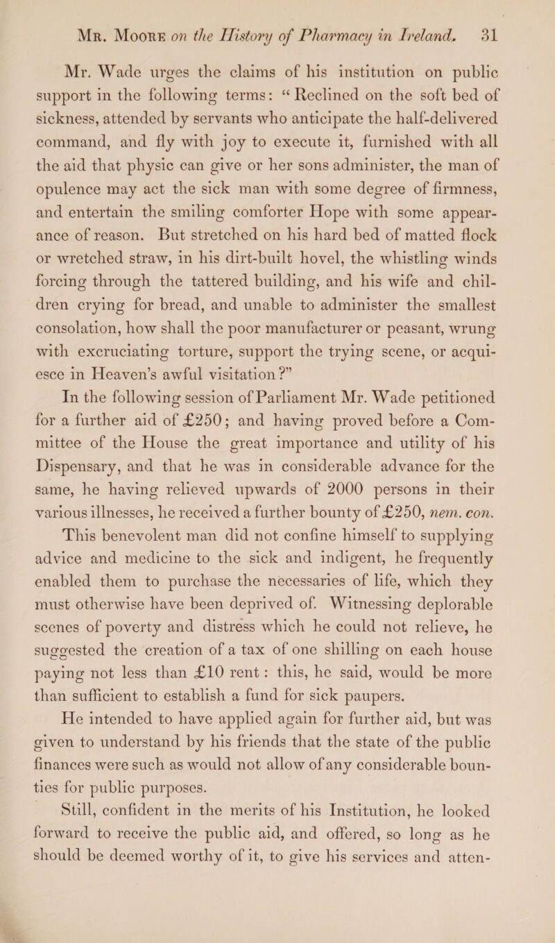 Mr. Wade urges the claims of his institution on public support in the following terms: “ Reclined on the soft bed of sickness, attended by servants who anticipate the half-delivered command, and fly with joy to execute it, furnished with all the aid that physic can give or her sons administer, the man of opulence may act the sick man with some degree of firmness, and entertain the smiling comforter Hope with some appear¬ ance of reason. But stretched on his hard bed of matted flock or wretched straw, in his dirt-built hovel, the whistling winds forcing through the tattered building, and his wife and chil¬ dren crying for bread, and unable to administer the smallest consolation, how shall the poor manufacturer or peasant, wrung with excruciating torture, support the trying scene, or acqui¬ esce in Heavens awful visitation?” In the following session of Parliament Mr. Wade petitioned for a further aid of £250; and having proved before a Com¬ mittee of the House the great importance and utility of his Dispensary, and that he was in considerable advance for the same, he having relieved upwards of 2000 persons in their various illnesses, he received a further bounty of £250, nem. con. This benevolent man did not confine himself to supplying advice and medicine to the sick and indigent, he frequently enabled them to purchase the necessaries of life, which they must otherwise have been deprived of. Witnessing deplorable scenes of poverty and distress which he could not relieve, he suggested the creation of a tax of one shilling on each house paying not less than £10 rent: this, he said, would be more than sufficient to establish a fund for sick paupers. He intended to have applied again for further aid, but was given to understand by his friends that the state of the public finances were such as would not allow of any considerable boun¬ ties for public purposes. Still, confident in the merits of his Institution, he looked forward to receive the public aid, and offered, so long as he should be deemed worthy of it, to give his services and atten-