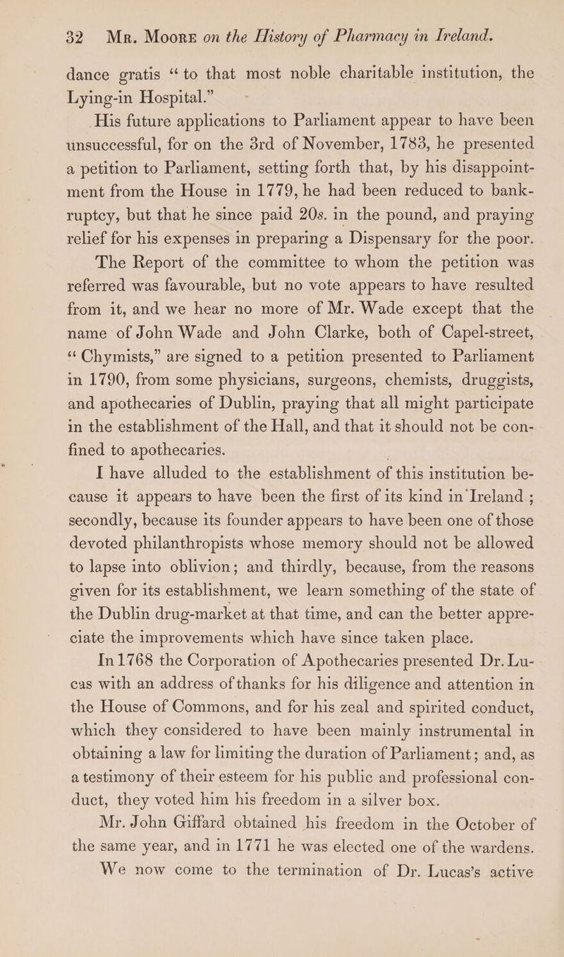 dance gratis “ to that most noble charitable institution, the Lying-in Hospital.” His future applications to Parliament appear to have been unsuccessful, for on the 3rd of November, 1783, he presented a petition to Parliament, setting forth that, by his disappoint¬ ment from the House in 1779, he had been reduced to bank¬ ruptcy, but that he since paid 20s. in the pound, and praying relief for his expenses in preparing a Dispensary for the poor. The Report of the committee to whom the petition was referred was favourable, but no vote appears to have resulted from it, and we hear no more of Mr. Wade except that the name of John Wade and John Clarke, both of Capel-street, “ Chymists,” are signed to a petition presented to Parliament in 1790, from some physicians, surgeons, chemists, druggists, and apothecaries of Dublin, praying that all might participate in the establishment of the Hall, and that it should not be con¬ fined to apothecaries. 1 have alluded to the establishment of this institution be¬ cause it appears to have been the first of its kind in Ireland ; secondly, because its founder appears to have been one of those devoted philanthropists whose memory should not be allowed to lapse into oblivion; and thirdly, because, from the reasons given for its establishment, we learn something of the state of the Dublin drug-market at that time, and can the better appre¬ ciate the improvements which have since taken place. In 1768 the Corporation of Apothecaries presented Dr. Lu¬ cas with an address of thanks for his diligence and attention in the House of Commons, and for his zeal and spirited conduct, which they considered to have been mainly instrumental in obtaining a law for limiting the duration of Parliament; and, as a testimony of their esteem for his public and professional con¬ duct, they voted him his freedom in a silver box. Mr. John Giffard obtained his freedom in the October of the same year, and in 1771 he was elected one of the wardens. We now come to the termination of Dr. Lucas’s active