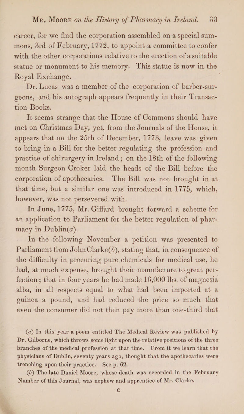 career, for we find the corporation assembled on a special sum¬ mons, 3rd of February, 1772, to appoint a committee to confer with the other corporations relative to the erection of a suitable statue or monument to his memory. This statue is now in the Royal Exchange. Dr. Lucas was a member of the corporation of barber-sur¬ geons, and his autograph appears frequently in their Transac¬ tion Books. It seems strange that the House of Commons should have met on Christmas Day, yet, from the Journals of the House, it appears that on the 25th of December, 1773, leave was given to bring in a Bill for the better regulating the profession and practice of chirurgery in Ireland; on the 18th of the following month Surgeon Croker laid the heads of the Bill before the corporation of apothecaries. The Bill was not brought in at that time, but a similar one was introduced in 1775, which, however, was not persevered with. In June, 1775, Mr. GifFard brought forward a scheme for an application to Parliament for the better regulation of phar¬ macy in Dublin(«). In the following November a petition was presented to Parliament from John Clarke(5), stating that, in consequence of the difficulty in procuring pure chemicals for medical use, he had, at much expense, brought their manufacture to great per¬ fection; that in four years he had made 16,000 lbs. of magnesia alba, in all respects equal to what had been imported at a guinea a pound, and had reduced the price so much that even the consumer did not then pay more than one-third that (а) In this year a poem entitled The Medical Review was published by Dr. Gilborne, which throws some light upon the relative positions of the three branches of the medical profession at that time. From it we learn that the physicians of Dublin, seventy years ago, thought that the apothecaries were trenching upon their practice. See p. 62. (б) The late Daniel Moore, whose death was recorded in the February Number of this Journal, was nephew and apprentice of Mr. Clarke. C