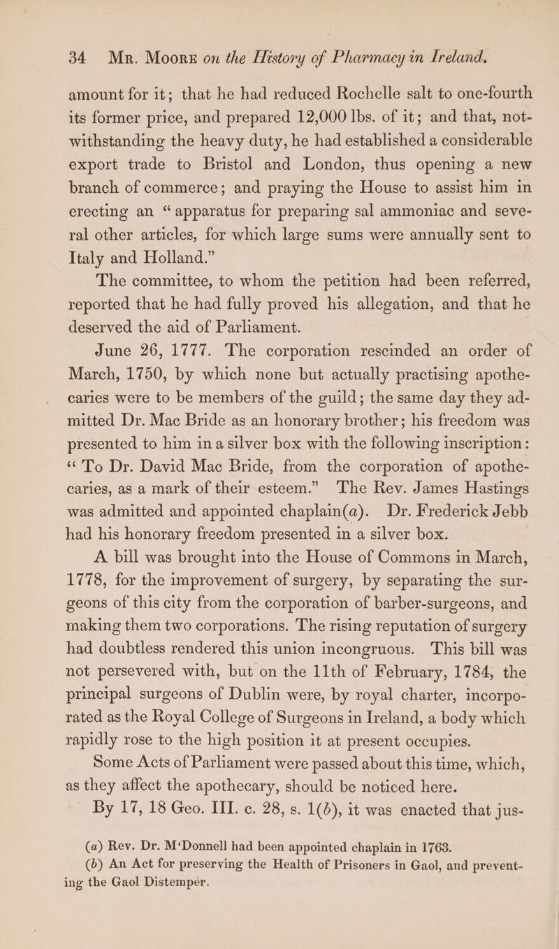 amount for it; that he had reduced Rochelle salt to one-fourth its former price, and prepared 12,000 lbs. of it; and that, not¬ withstanding the heavy duty, he had established a considerable export trade to Bristol and London, thus opening a new branch of commerce; and praying the House to assist him in erecting an “ apparatus for preparing sal ammoniac and seve¬ ral other articles, for which large sums were annually sent to Italy and Holland.” The committee, to whom the petition had been referred, reported that he had fully proved his allegation, and that he deserved the aid of Parliament. June 26, 1777. The corporation rescinded an order of March, 1750, by which none but actually practising apothe¬ caries were to be members of the guild; the same day they ad¬ mitted Dr. Mac Bride as an honorary brother; his freedom was presented to him in a silver box with the following inscription: “ To Dr. David Mac Bride, from the corporation of apothe¬ caries, as a mark of their esteem.” The Rev. James Hastings was admitted and appointed chaplain(a). Dr. Frederick Jebb had his honorary freedom presented in a silver box. A bill was brought into the House of Commons in March, 1778, for the improvement of surgery, by separating the sur¬ geons of this city from the corporation of barber-surgeons, and making them two corporations. The rising reputation of surgery had doubtless rendered this union incongruous. This bill was not persevered with, but on the 11th of February, 1784, the principal surgeons of Dublin were, by royal charter, incorpo¬ rated as the Royal College of Surgeons in Ireland, a body which rapidly rose to the high position it at present occupies. Some Acts of Parliament were passed about this time, which, as they affect the apothecary, should be noticed here. By 17, 18 Geo. III. c. 28, s. 1(5), it was enacted that jus- («) Rev. Dr. M'Donnell had been appointed chaplain in 1763. (6) An Act for preserving the Health of Prisoners in Gaol, and prevent¬ ing the Gaol Distemper.