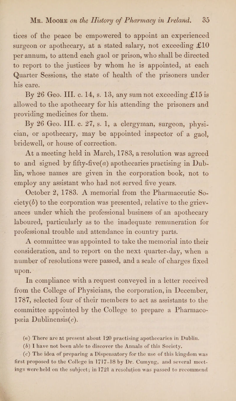 tices of the peace be empowered to appoint an experienced surgeon or apothecary, at a stated salary, not exceeding ,£10 per annum, to attend each gaol or prison, who shall be directed to report to the justices by whom he is appointed, at each Quarter Sessions, the state of health of the prisoners under his care. By 26 Geo. III. c. 14, s. 13, any sum not exceeding £15 is allowed to the apothecary for his attending the prisoners and providing medicines for them. By 26 Geo. III. c. 27, s. 1, a clergyman, surgeon, physi¬ cian, or apothecary, may be appointed inspector of a gaol, bridewell, or house of correction. At a meeting held in March, 1783, a resolution was agreed to and signed by fifty-five(a) apothecaries practising in Dub¬ lin, whose names are given in the corporation book, not to employ any assistant who had not served live years. October 2, 1783. A memorial from the Pharmaceutic So¬ ciety (5) to the corporation was presented, relative to the griev¬ ances under which the professional business of an apothecary laboured, particularly as to the inadequate remuneration for professional trouble and attendance in country parts. A committee was appointed to take the memorial into their consideration, and to report on the next quarter-day, when a number of resolutions were passed, and a scale of charges fixed upon. In compliance with a request conveyed in a letter received from the College of Physicians, the corporation, in December, 1787, selected four of their members to act as assistants to the committee appointed by the College to prepare a Pharmaco¬ poeia Dublinensis(6'). (a) There are at present about 120 practising apothecaries in Dublin. (b) I have not been able to discover the Annals of this Society. (c) The idea of preparing a Dispensatory for the use of this kingdom was first proposed to the College in 1717-18 by Dr. Cumyng, and several meet¬ ings were held on the subject; in 1721 a resolution was passed to recommend