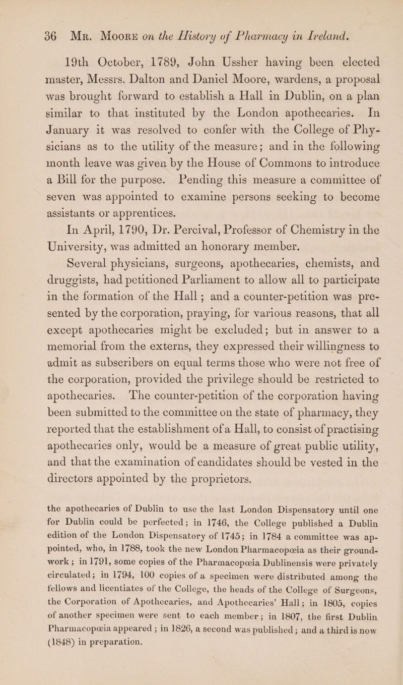 19th October, 1789, John Ussher having been elected master, Messrs. Dalton and Daniel Moore, wardens, a proposal was brought forward to establish a Hall in Dublin, on a plan similar to that instituted by the London apothecaries. In January it was resolved to confer with the College of Phy¬ sicians as to the utility of the measure; and in the following month leave was given by the House of Commons to introduce a Bill for the purpose. Pending this measure a committee of seven was appointed to examine persons seeking to become assistants or apprentices. In April, 1790, Dr. Percival, Professor of Chemistry in the University, was admitted an honorary member. Several physicians, surgeons, apothecaries, chemists, and druggists, had petitioned Parliament to allow all to participate in the formation of the Hall ; and a counter-petition was pre¬ sented by the corporation, praying, for various reasons, that all except apothecaries might be excluded; but in answer to a memorial from the externs, they expressed their willingness to admit as subscribers on equal terms those who were not free of the corporation, provided the privilege should be restricted to apothecaries. The counter-petition of the corporation having been submitted to the committee on the state of pharmacy, they reported that the establishment of a Hall, to consist of practising apothecaries only, would be a measure of great public utility, and that the examination of candidates should be vested in the directors appointed by the proprietors. the apothecaries of Dublin to use the last London Dispensatory until one for Dublin could be perfected; in 1746, the College published a Dublin edition of the London Dispensatory of 1745; in 1784 a committee was ap¬ pointed, who, in 1788, took the new London Pharmacopoeia as their ground¬ work ; in 1791, some copies of the Pharmacopoeia Dublinensis were privately circulated; in 1794, 100 copies of a specimen were distributed among the fellows and licentiates of the College, the heads of the College of Surgeons, the Corporation of Apothecaries, and Apothecaries’ Hall; in 1805, copies of another specimen were sent to each member; in 1807, the first Dublin Pharmacopoeia appeared ; in 1826, a second was published; and a third is now (1848) in preparation.