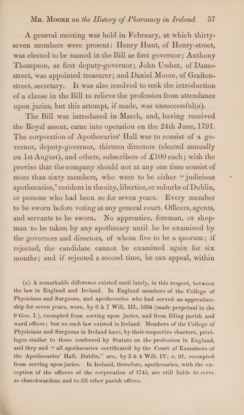 A general meeting was held in February, at which thirty- seven members were present: Henry Hunt, of Henry-street, was elected to be named in the Bill as first governor; Anthony Thompson, as first deputy-governor; John Ussher, of Dame- street, was appointed treasurer; and Daniel Moore, of Grafton- street, secretary. It was also resolved to seek the introduction of a clause in the Bill to relieve the profession from attendance upon juries, but this attempt, if made, was unsuccessful (a). The Bill was introduced in March, and, having received the Royal assent, came into operation on the 24th June, 1791. The corporation of Apothecaries’ Hall was to consist of a go¬ vernor, deputy-governor, thirteen directors (elected annually on 1st August), and others, subscribers of £100 each ; with the proviso that the company should not at any one time consist of more than sixty members, who were to be either “judicious apothecaries,” resident in the city, liberties, or suburbs of Dublin, or persons who had been so for seven years. Every member to be sworn before voting at any general court. Officers, agents, and servants to be sworn. No apprentice, foreman, or shop¬ man to be taken by any apothecary until he be examined by the governors and directors, of whom five to be a quorum; if rejected, the candidate cannot be examined again for six months; and if rejected a second time, he can appeal, within (a) A remarkable difference existed until lately, in this respect, between the law in England and Ireland. In England members of the College of Physicians and Surgeons, and apothecaries who had served an apprentice¬ ship for seven years, were, by 6 & 7 Will. III., 1694 (made perpetual in the 9 Geo. I.), exempted from serving upon juries, and from filling parish and ward offices; but no such law existed in Ireland. Members of the College of Physicians and Surgeons in Ireland have, by their respective charters, privi¬ leges similar to those conferred by Statute on the profession in England, and they and “ all apothecaries certificated by the Court of Examiners of the Apothecaries’ Hall, Dublin,” are, by 3 & 4 Will. IV. c. 91, exempted from serving upon juries. In Ireland, therefore, apothecaries, with the ex¬ ception of the officers of the corporation of 1745, are still liable to serve, as churchwardens and to fill other parish offices.