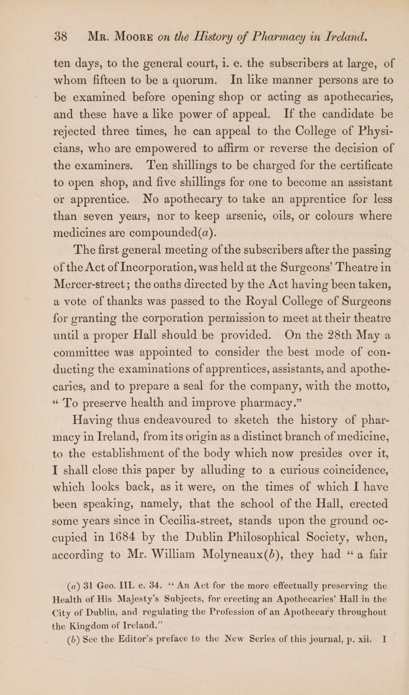 ten days, to the general court, i. e. the subscribers at large, of whom fifteen to be a quorum. In like manner persons are to be examined before opening shop or acting as apothecaries, and these have a like power of appeal. If the candidate be rejected three times, he can appeal to the College of Physi¬ cians, who are empowered to affirm or reverse the decision of the examiners. Ten shillings to be charged for the certificate to open shop, and five shillings for one to become an assistant or apprentice. No apothecary to take an apprentice for less than seven years, nor to keep arsenic, oils, or colours where medicines are compounded(a). The first general meeting of the subscribers after the passing of the Act of Incorporation, was held at the Surgeons’ Theatre in Mercer-street; the oaths directed by the Act having been taken, a vote of thanks was passed to the Royal College of Surgeons for granting the corporation permission to meet at their theatre until a proper Hall should be provided. On the 28th May a committee was appointed to consider the best mode of con¬ ducting the examinations of apprentices, assistants, and apothe¬ caries, and to prepare a seal for the company, with the motto, “To preserve health and improve pharmacy.” Having thus endeavoured to sketch the history of phar¬ macy in Ireland, from its origin as a distinct branch of medicine, to the establishment of the body which now presides over it, I shall close this paper by alluding to a curious coincidence, which looks back, as it were, on the times of which I have been speaking, namely, that the school of the Hall, erected some years since in Cecilia-street, stands upon the ground oc¬ cupied in 1684 by the Dublin Philosophical Society, when, according to Mr. William Molyneaux(6), they had “ a fair (а) 31 Geo. III. c. 34. “ An Act for the more effectually preserving the Health of His Majesty’s Subjects, for erecting an Apothecaries’ Hall in the City of Dublin, and regulating the Profession of an Apothecary throughout the Kingdom of Ireland.” (б) See the Editor’s preface to the New Series of this journal, p. xii. I