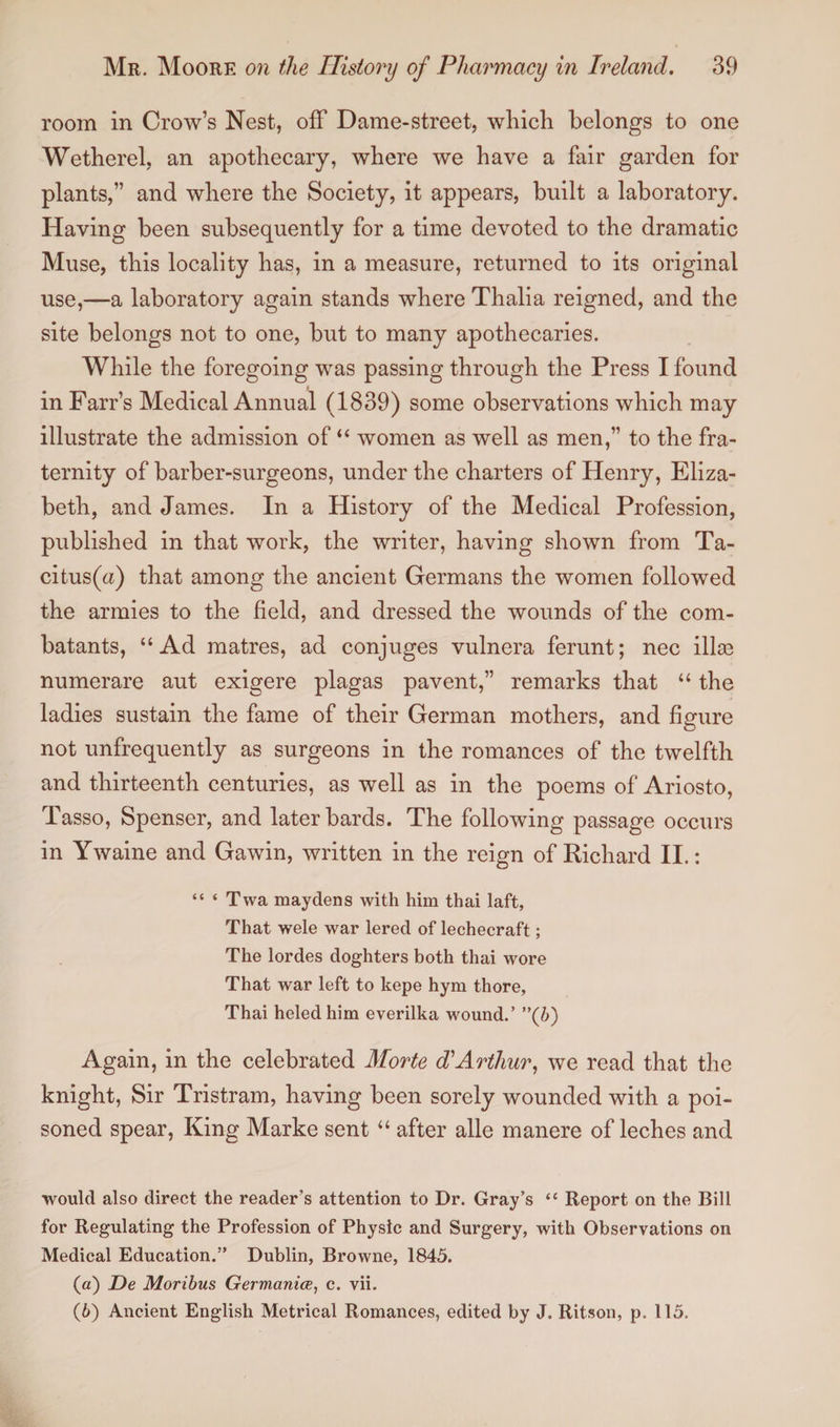 room in Crow’s Nest, off Dame-street, which belongs to one Wetherel, an apothecary, where we have a fair garden for plants,” and where the Society, it appears, built a laboratory. Having been subsequently for a time devoted to the dramatic Muse, this locality has, in a measure, returned to its original use,—a laboratory again stands where Thalia reigned, and the site belongs not to one, but to many apothecaries. While the foregoing was passing through the Press I found in Farr’s Medical Annual (1839) some observations which may illustrate the admission of “ women as well as men,” to the fra¬ ternity of barber-surgeons, under the charters of Henry, Eliza¬ beth, and James. In a History of the Medical Profession, published in that work, the writer, having shown from Ta¬ citus^) that among the ancient Germans the women followed the armies to the field, and dressed the wounds of the com¬ batants, “Ad matres, ad conjuges vulnera ferunt; nec illae numerare aut exigere plagas pavent,” remarks that “ the ladies sustain the fame of their German mothers, and figure not unfrequently as surgeons in the romances of the twelfth and thirteenth centuries, as well as in the poems of Ariosto, Tasso, Spenser, and later bards. The following passage occurs in Ywaine and Gawin, written in the reign of Richard II.: “ ‘ Twa maydens with him thai laft, That wele war lered of lechecraft; The lordes doghters both thai wore That war left to kepe hym thore, Thai heled him everilka wound.’ ”(b) Again, in the celebrated Morte d'Arthur, we read that the knight, Sir Tristram, having been sorely wounded with a poi¬ soned spear, King Marke sent “ after alle manere of leches and would also direct the reader’s attention to Dr. Gray’s “ Report on the Bill for Regulating the Profession of Physic and Surgery, with Observations on Medical Education.” Dublin, Browne, 1845. (а) De Moribus Germania?, c. vii. (б) Ancient English Metrical Romances, edited by J. Ritson, p. 115.