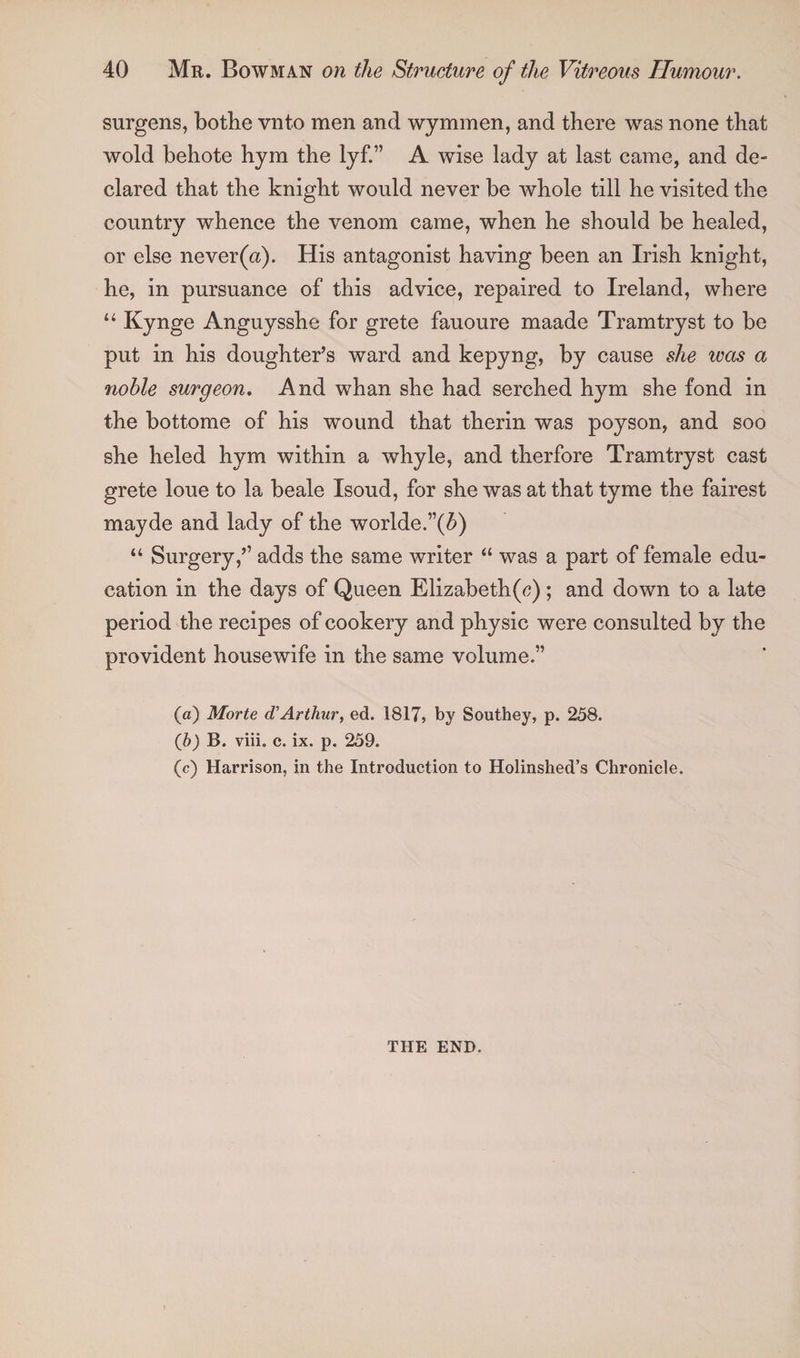 surgens, bothe vnto men and wymmen, and there was none that wold behote hym the lyf.” A wise lady at last came, and de¬ clared that the knight would never be whole till he visited the country whence the venom came, when he should be healed, or else never(a). His antagonist having been an Irish knight, he, in pursuance of this advice, repaired to Ireland, where “ Kynge Anguysshe for grete fauoure maade Tram tryst to be put in his doughter’s ward and kepyng, by cause she was a noble surgeon. And whan she had serched hym she fond in the bottome of his wound that therin was poyson, and soo she heled hym within a whyle, and therfore Tramtryst cast grete loue to la beale Isoud, for she was at that tyme the fairest mayde and lady of the worlde.”(5) “ Surgery,’’ adds the same writer “ was a part of female edu¬ cation in the days of Queen Elizabeth(^) ; and down to a late period the recipes of cookery and physic were consulted by the provident housewife in the same volume.” (а) Morte d' Arthur, ed. 1817, by Southey, p. 258. (б) B. viii. c. ix. p. 259. (c) Harrison, in the Introduction to Holinshed’s Chronicle. THE END.
