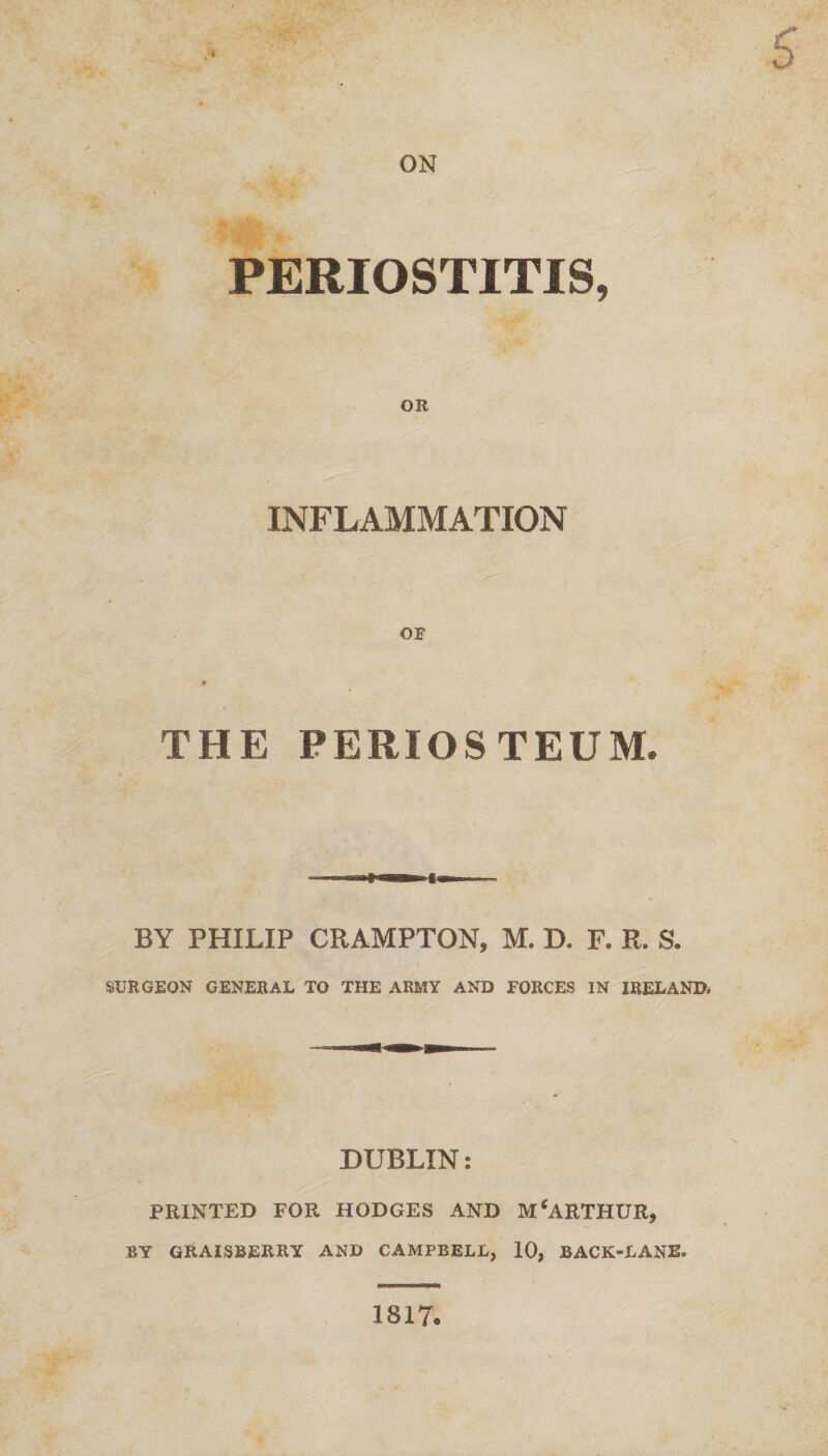 ON PERIOSTITIS, OR INFLAMMATION THE PERIOSTEUM. BY PHILIP CRAMPTON, M. D. F. R. S. SURGEON GENERAL TO THE ARMY AND FORCES IN IRELAND. DUBLIN: PRINTED FOR HODGES AND MCARTHUR, BY GRAISBERRY AND CAMPBELL, 10, BACK-LANE. 1817.