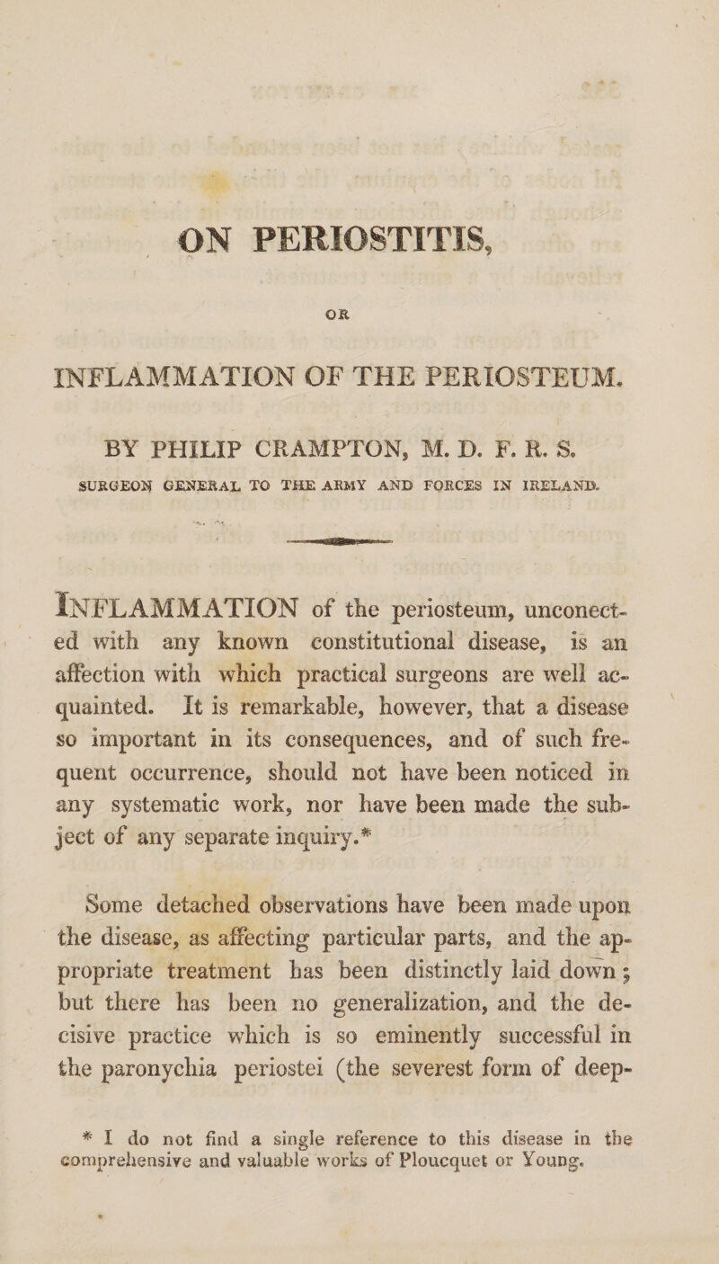 ON PERIOSTITIS, OR INFLAMMATION OF THE PERIOSTEUM. BY PHILIP CRAMPTON, M. D. F. R. S, SURGEON GENERAL TO THE ARMY AND FORCES IN IRELAND. Inflammation of tlie periosteum, unconect- ed with any known constitutional disease, is an affection with which practical surgeons are well ac¬ quainted. It is remarkable, however, that a disease so important in its consequences, and of such fre¬ quent occurrence, should not have been noticed in any systematic work, nor have been made the sub¬ ject of any separate inquiry.* Some detached observations have been made upon the disease, as affecting particular parts, and the ap¬ propriate treatment has been distinctly laid down ^ but there has been no generalization, and the de¬ cisive practice which is so eminently successful in the paronychia periostei (the severest form of deep- * I do not find a single reference to this disease in the comprehensive and valuable works of Ploucquet or Young,