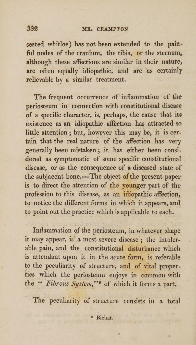 seated whitloe) has not been extended to the pain^ fill nodes of the cranium, the tibia, or the sternum^ although these affections are similar in their nature, are often equally idiopathic, and are as certainly relievable by a similar treatment. The frequent occurrence of inflammation of the periosteum in connection with constitutional disease of a specific character, is, perhaps, the cause that its existence as an idiopathic affection has attracted so little attention; but, however this may be, it is cer¬ tain that the real nature of the affection has very generally been mistaken; it has either been consi¬ dered as symptomatic of some specific constitutional disease, or as the consequence of a diseased state of the subjacent bone.~The object of the present paper is to direct the attention of the younger part of the profession to this disease, as an idiopathic affection, to notice the different forms in which it appears, and to point out the practice which is applicable to each. Inflammation of the periosteum, in whatever shape it may appear, is’ a most severe disease ; the intoler¬ able pain, and the constitutional disturbance which is attendant upon it in the acute form, is referable ^0 the peculiarity of structure, and of vital proper- ties which the periosteum enjoys in common with the “ Fibrous Systern,^^* of which it forms a part. The peculiarity of structure consists in a total * Bichat