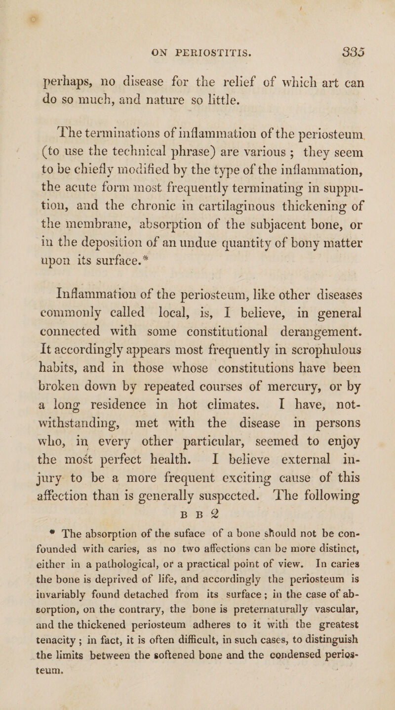 perhaps, no disease for the relief of which art can do so much, and nature so little. The terminations of inflammation of the periosteum (to use the technical phrase) are various ; they seem to be chiefly modified by the type of the inflammation, the acute form most frequently terminating in suppu- tion, and the chronic in cartilaginous thickening of the membrane, absorption of the subjacent bone, or in the deposition of an undue quantity of bony matter upon its surface.* Indammation of the periosteum, like other diseases commonly called local, is, I believe, in general connected with some constitutional derangement. It accordingly appears most frequently in scrophulous habits, and in those whose constitutions have been broken down by repeated courses of mercury, or by a long residence in hot climates. I have, not¬ withstanding, met with the disease in persons who, in every other particular, seemed to enjoy the most perfect health. I believe external in¬ jury to be a more frequent exciting cause of this affection than is generally suspected. The following B B S * The absorption of the suface of a bone should not be con¬ founded with caries, as no two affections can be more distinct, either in a pathological, or a practical point of view. In caries the bone is deprived of life, and accordingly the periosteum is invariably found detached from its surface; in the case of ab¬ sorption, on the contrary, the bone is preternaturally vascular, and the thickened periosteum adheres to it with the greatest tenacity ; in fact, it is often difficult, in such cases, to distinguish the limits between the softened bone and the condensed perios¬ teum.