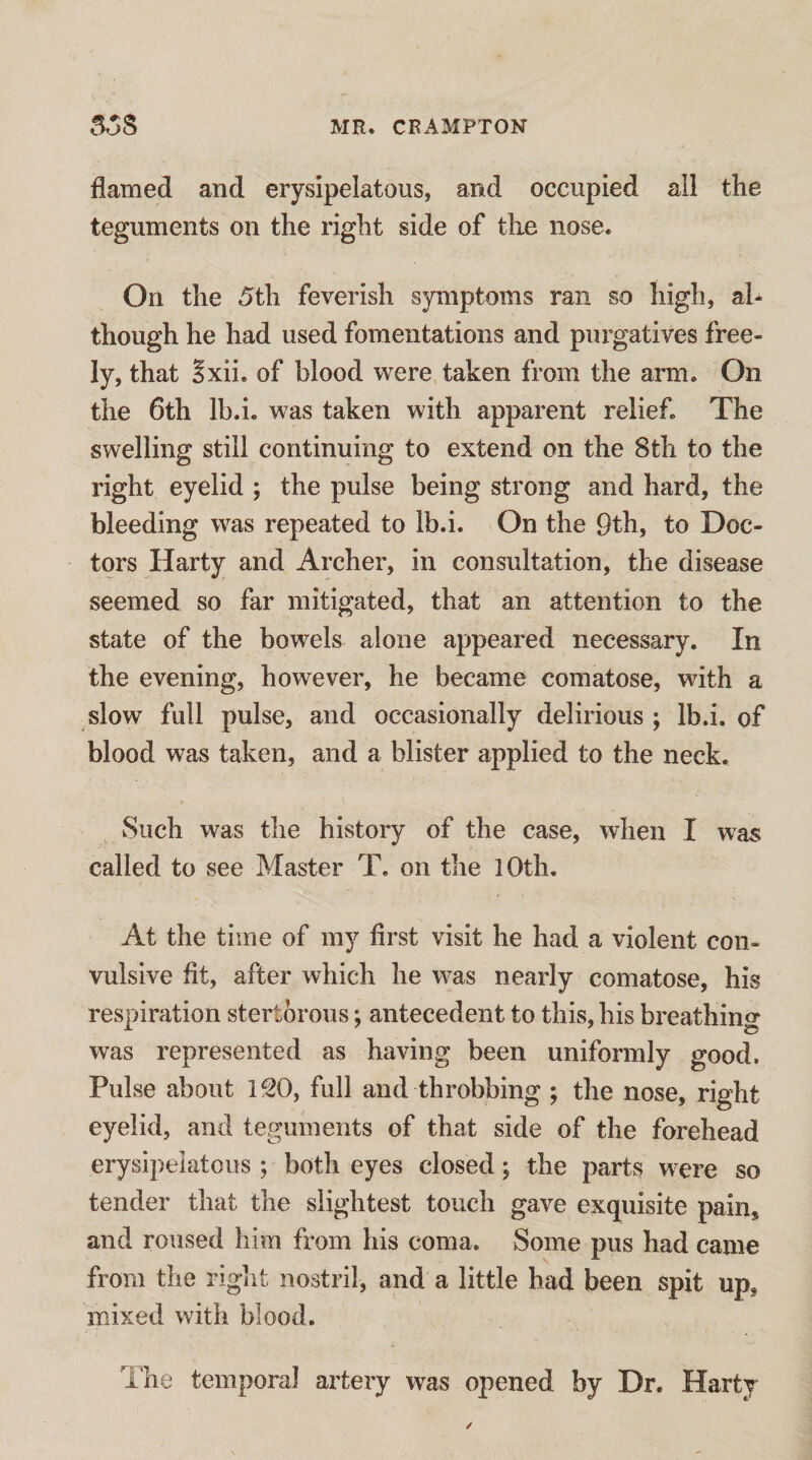 flamed and erysipelatous, and occupied all the teguments on the right side of the nose. On the 5th feverish symptoms ran so high, al¬ though he had used fomentations and purgatives free¬ ly, that Sxii. of blood were taken from the arm. On the 6th Ib.i. was taken with apparent relief. The swelling still continuing to extend on the 8th to the right eyelid ; the pulse being strong and hard, the bleeding was repeated to Ib.i. On the 9th, to Doc¬ tors Harty and Archer, in consultation, the disease seemed so far mitigated, that an attention to the state of the bowels alone appeared necessary. In the evening, however, he became comatose, with a slow full pulse, and occasionally delirious ; Ib.i. of blood was taken, and a blister applied to the neck. Such was the history of the case, when I was called to see Master T. on the lOth. At the time of my first visit he had a violent con¬ vulsive fit, after which he was nearly comatose, his respiration stertorous; antecedent to this, his breathing was represented as having been uniformly good. Pulse about i^O, full and throbbing ; the nose, right eyelid, and teguments of that side of the forehead erysipelatous ; both eyes closed; the parts were so tender that the slightest touch gave exquisite pain, and roused him from his coma. Some pus had came from the right nostril, and a little had been spit up, mixed with blood. The temporal artery was opened by Dr. Harty