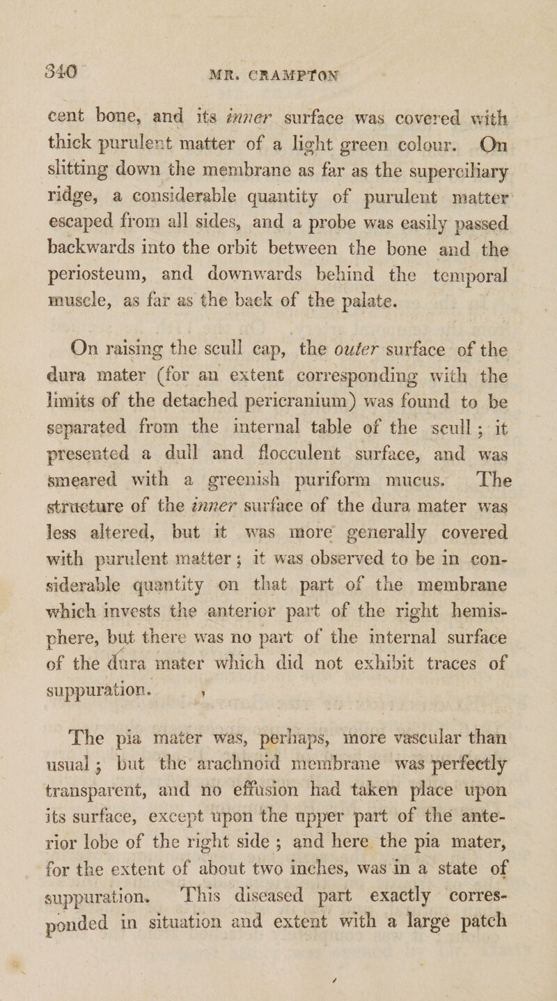 cent bone, and its imier surface was covered with thick purulent matter of a light green colour. On slitting down the membrane as far as the superciliary ridge, a considerable quantity of purulent matter escaped from all sides, and a probe was easily passed backwards into the orbit between the bone and the periosteum, and downwards behind the temporal muscle, as far as the back of the palate. On raising the scull cap, the outer surface of the dura mater (for an extent corresponding with the limits of the detached pericranium) was found to be separated from the internal table of the scull ; it presented a dull and docculent surface, and was smeared with a greenish puriform mucus. The structure of the inner surface of the dura mater was less altered, but it was more generally covered with purulent matter; it was observed to be in con¬ siderable quantity on that part of the membrane which invests the anterior part of the right hemis¬ phere, but there was no part of the internal surface of the dura mater which did not exhibit traces of suppuration. , The pia mater was, perhaps, more vascular than usual \ but the arachnoid membrane w^as perfectly transparent, and no effusion had taken place upon its surfiice, except upon the upper part of the ante¬ rior lobe of the right side ; and here the pia mater, for the extent of about two inches, was in a state of suppuration. This diseased part exactly corres¬ ponded in situation and extent with a large patch