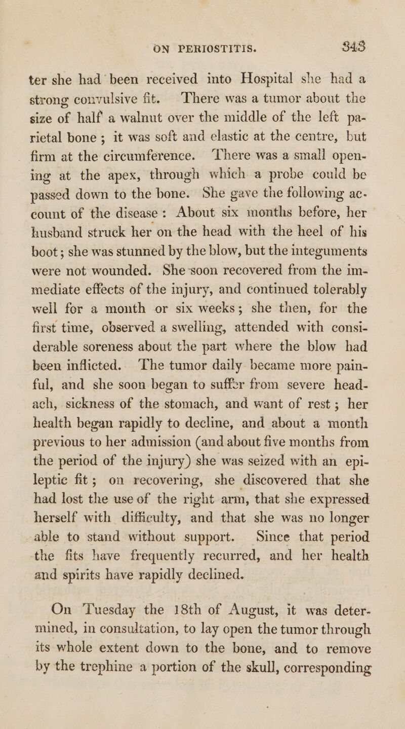 ter she had been received into Hospital she had a strons: convulsive fit. There was a tumor about the size of half a walnut over the middle of the left pa¬ rietal bone ; it was soft and elastic at the centre, but firm at the circumference. There was a small open¬ ing at the apex, through which a probe could be passed down to the hone. She gave the following ac¬ count of the disease : About six months before, her husband struck her on the head with the heel of his boot; she was stunned by the blow, but the integuments were not wounded. She soon recovered from the im¬ mediate effects of the injury, and continued tolerably well for a month or six weeks; she then, for the first time, observed a swelling, attended with consi¬ derable soreness about the part where the blow had been inflicted. The tumor daily became more pain¬ ful, and she soon began to suffer from severe head- ach, sickness of the stomach, and want of rest; her health began rapidly to decline, and about a month previous to her admission (and about five months from the period of the injury) she was seized with an epi¬ leptic fit; on recovering, she discovered that she had lost the use of the right ann, that she expressed herself with difficulty, and that she was no longer able to stand without support. Since that period the fits have frequently recurred, and her health aird spirits have rapidly declined. On Tuesday the l8th of August, it was deter¬ mined, in consultation, to lay open the tumor through its whole extent down to the bone, and to remove by the trephine a portion of the skull, corresponding