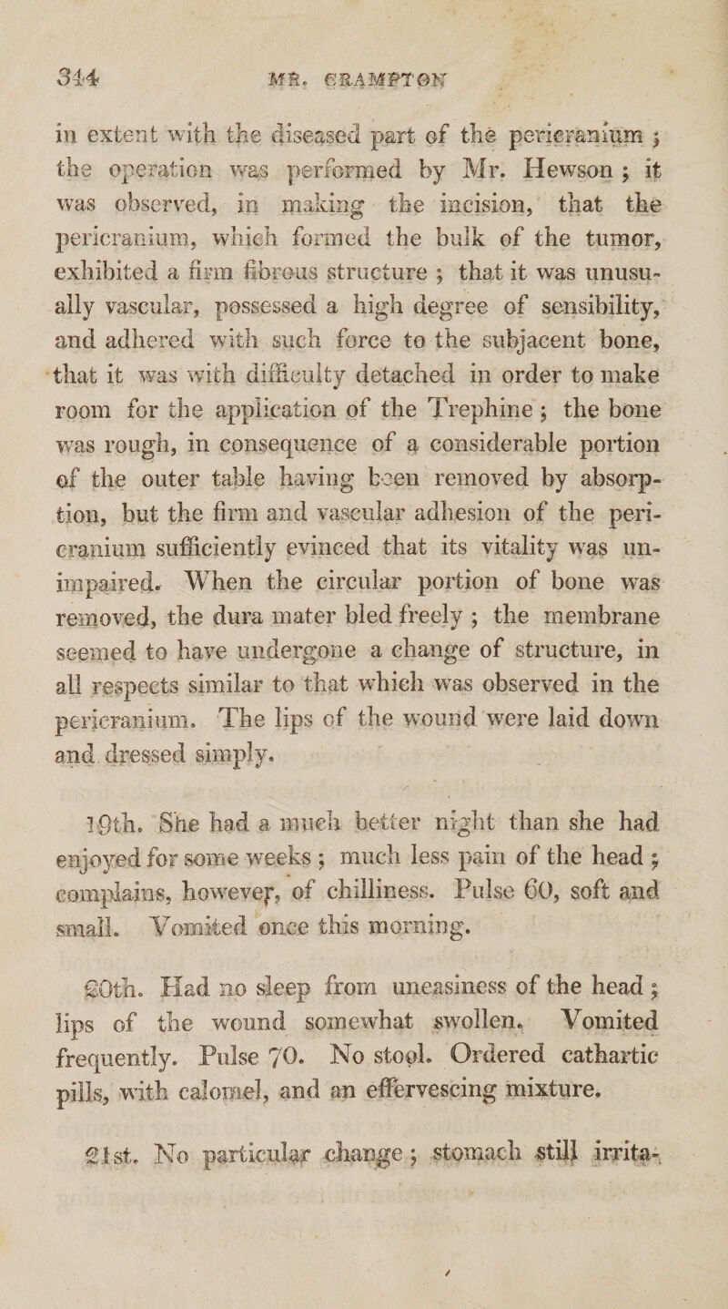 in extent with the diseased part of the perieraninni | the operation vras performed by Mr. Hewson ; it was observed, in making the incision, that the peric^raninm, which formed the bulk of the tumor, exhibited a fii-m llbrous structure ; that it was unusu¬ ally vascular, possessed a high degree of sensibility, and adhered with such force to the subjacent bone, that it was with dihieuity detached in order to make room for the application of the Trephine ; the bone was rough, in consequence of a considerable portion of the outer table having been removed by absorp¬ tion, but the firm and vascular adhesion of the peri¬ cranium sufficiently evinced that its vitality was im- impairedr When the circular portion of bone was removed, the dura mater bled freely ; the membrane seemed to have undergone a change of structure, in all respects similar to that which was observed in the pericranium. The lips of the wound were laid down and dressed simply. She had a much better night than she had enjoyed for some weeks ; much less pain of the head ^ complains, howevej, of chilliness. Pulse 60, soft and snialL Vomited once this morning. £Otli. Had no sleep from uneasiness of the head lips of the wound somewhat swollen. Vomited frequently. Pulse 70. No stool. Ordered cathartic pills, with calomel, and an effervescing mixture. Slst. No particular change j stomach «till irrita-,