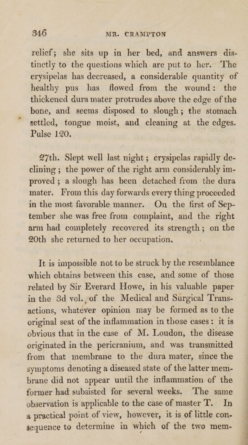 relief; she sits up in her bed, and answers dis¬ tinctly to the questions which are put to her. The erysipelas has decreased, a considerable quantity of healthy pus has flowed from the wound: the thickened dura mater protrudes above the edge of the bone, and seems disposed to slough; the stomach settled, tongue moist, and cleaning at the edges. Pulse 120. 27th. Slept well last night; erysipelas rapidly de¬ clining ; the power of the right arm considerably im¬ proved ; a slough has been detached from the dura mater. From this day forwards every thing proceeded in the most favorable manner. On the first of Sep¬ tember she was free from complaint, and the right ann had completely recovered its strength; on the £Oth she returned to her occupation. It is impossible not to be struck by the resemblance which obtains between this case, and some of those related by Sir Everard Howe, in his valuable paper in the 3d vol. ^ of the Medical and Surgical Trans¬ actions, whatever opinion may be formed as to the original seat of the inflammation in those cases : it is obvious that in the case of M. Loudon, the disease originated in the pericranium, and was transmitted from that membrane to the dura mater, since the symptoms denoting a diseased state of the latter mem¬ brane did not appear until the inflammation' of the former had subsisted for several weeks. The same observation is applicable to the case of master T. In a practical point of view, however, it is of little con¬ sequence to determine in which of the tw^o mem-