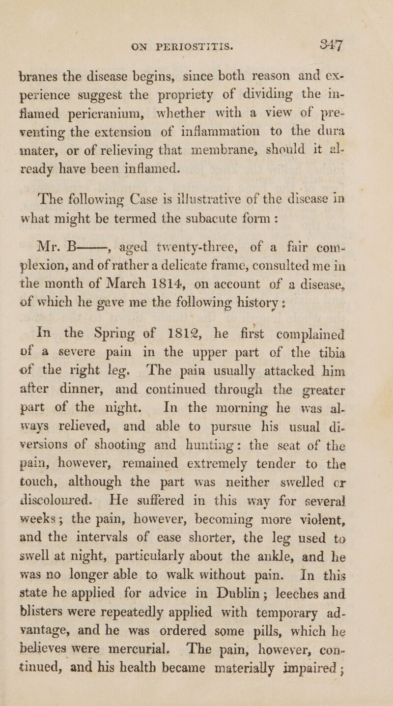 branes the disease begins, since both reason and ex¬ perience suggest the propriety of dividing the in¬ flamed pericranium, whether with a view of pre¬ venting; the extension of inflammation to the dura mater, or of relieving that membrane, should it al¬ ready have been inflamed. The following Case is illustrative of the disease in what might be termed the subacute form : Mr. B-, aged tvrenty-three, of a fair com¬ plexion, and of rather a delicate frame, consulted me in the month of March 1814, on account of a disease^ of which he gave me the following history ^ In the Spring of 181^, he first complained of a severe pain in the upper part of the tibia of the right leg. The pain usually attacked him after dinner, and continued through the greater part of the night. In the morning he ivas al¬ ways relieved, and able to pursue his usual di¬ versions of shooting and hunting: the seat of the pain, however, remained extremely tender to the touch, although the part was neither swelled cr discolom'ed. He suffered in this way for several weeks; the pain, however, becoming more violent, and the intervals of ease shorter, the leg used to swell at night, particularly about the ankle, and he w^as no longer able to walk without pain. In this state he applied for advice in Dublin; leeches and blisters were repeatedly applied with temporary ad¬ vantage, and he was ordered some pills, which he believes were inercuriaL The pain, how^ever, con¬ tinued, and his health became materially impaired ;