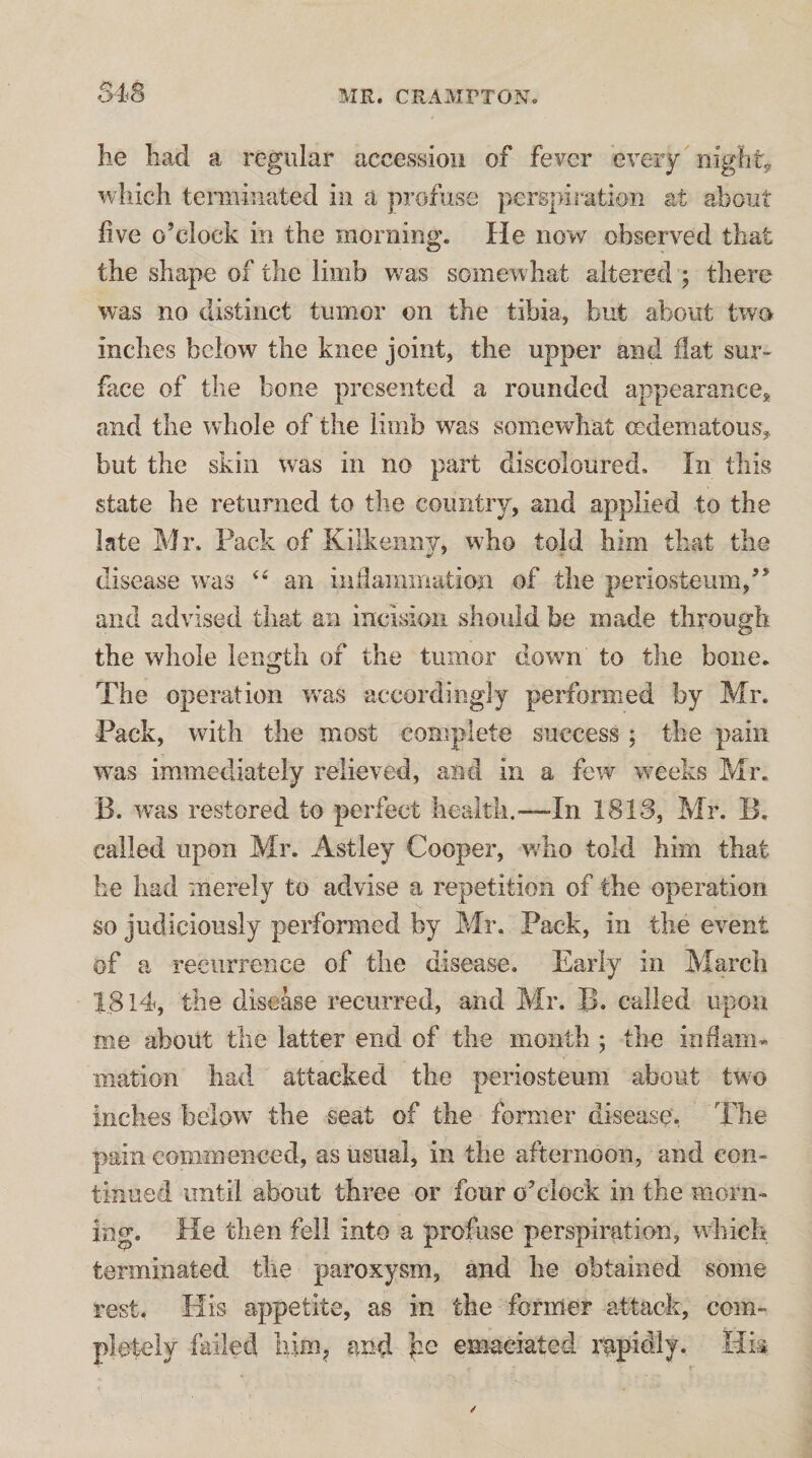 S4S he had a regular accession of fever every nighty which terminated in a profuse perspiration at about five o’clock in the morning. He now observed that the shape of the limb Vv^as somewhat altered ; there was no distinct tumor on the tibia, but about two inches below the knee joint, the upper and fiat sur¬ face of the bone presented a rounded appearance;^ and the whole of the limb was somewhat cedematous, but the skin was in no part discoloured. In this state he returned to the country, and applied to the late Mr. Pack of Kilkenny, who told him that the disease wms an iiifiammation of the periosteum,” and advised that an incision should be made through the whole leni^th of the tumor dowm to the bone. The operation w'as accordingly performed by Mr. Pack, with the most complete success ; the pain was immediately relieved, and in a few w^eeks Mr. B. was restored to perfect health.—In 1813, Mr. B, called upon Mr. Astley Cooper, wKo told him that he had merely to advise a repetition of the operation so judiciously performed by Mr. Pack, in the event of a recurrence of the disease. Early in March 1814, the disease recurred, and Mr. B. called upon me about the latter end of the month ; the infiam- mation had attacked the periosteum about two inches below^ the seat of the former disease. The pain commenced, as usual, in the afternoon, and con¬ tinued until about three or four o’clock in the morn¬ ing. He then fell into a profuse perspiration, wdiich terminated the paroxysm, and he obtained some rest. His appetite, as in the former attack, com¬ pletely failed him^ and emaciated mpidlj. His