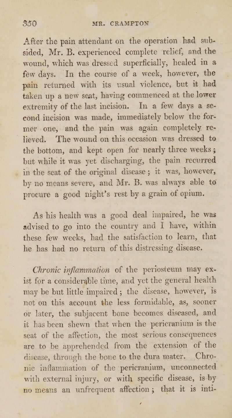 After the pain attendant on the operation had sub¬ sided, Mr. B. experienced complete relief, and the wound, which was dressed superficially, healed in a few days. In the course of a week, however, the pain returned with its usual violence, but it had taken up a new seat, having commenced at the lower extremity of the last incision. In a few days a se¬ cond incision was made, immediately below the for¬ mer one, and the pain was again completely re¬ lieved. The wound on this occasion was dressed to the bottom, and kept open for nearly three weeks; but while it was yet discharging, the pain recurred in the seat of the original disease; it was, however, by no means severe, and Mr. B. w^as always able to procure a good night’s rest by a grain of opium. As his health was a good deal impaired, he was advised to go into the country and I have, within these few weeks, had the satisfaction to learn, that he has had no return of this distressing disease. Chronic inflmnmatio7i of the periosteum may ex¬ ist for a considerj^ble time, and yet the general health may be but little impaired; the disease, however, is not on this account the less formidable, as, sooner or later, the subjacent bone becomes diseased, aud¬ it has been shewn that when the pericranium is the seat of the affection, the most serious consequences are to be apprehended from the extension of the disease, through the bone to the dura mater. Chro¬ nic indammation of the pericranium, unconnected with external injury, or with specific disease, is by no means an unfrequent affection ; that it is inti-