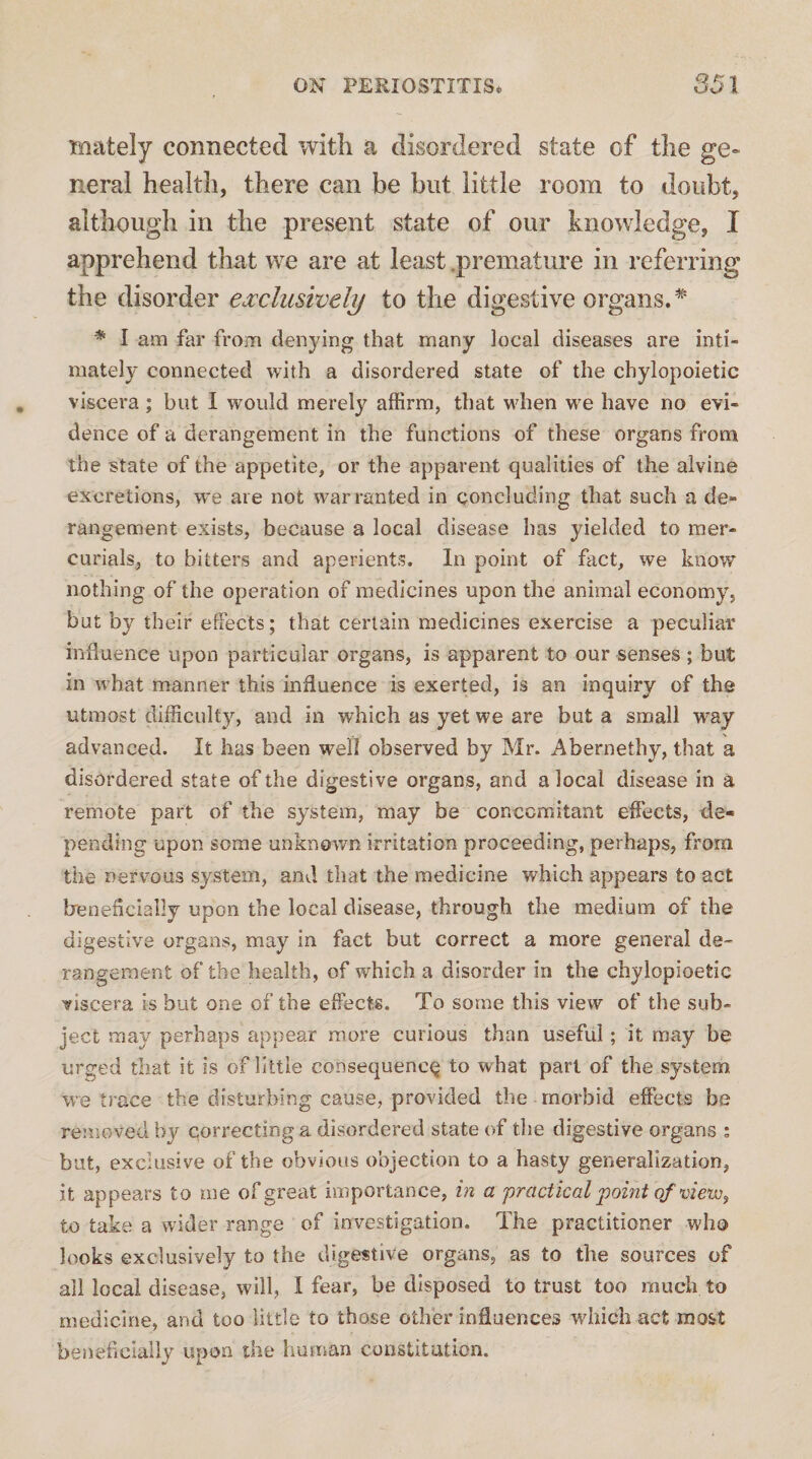 mately connected with a disordered state of the ge¬ neral health, there can be but little room to doubt, although in the present state of our knowledge, I apprehend that we are at least .premature in referring the disorder ejccliisively to the digestive organs.^ * I am far from denying that many local diseases are inti¬ mately connected with a disordered state of the chylopoietic viscera; but I would merely affirm, that when we have no evi¬ dence of a derangement in the functions of these organs from the state of the appetite, or the apparent qualities of the aivine excretions, we are not warranted in concluding that such a de¬ rangement exists, because a local disease has yielded to mer¬ curials, to bitters and aperients. In point of fact, we know nothing of the operation of medicines upon the animal economy, but by their effects; that certain medicines exercise a peculiar influence upon particular organs, is apparent to our senses ; but in what manner this influence is exerted, is an inquiry of the utmost difficulty, and in which as yet we are but a small way advanced. It has been well observed by Mr. Abernethy, that a disordered state of the digestive organs, and a local disease in a remote part of the system, may be concomitant effects, de¬ pending upon some unknown irritation proceeding, perhaps, from the nervous system, and that the medicine which appears to act breneflcially upon the local disease, through the medium of the digestive organs, may in fact but correct a more general de¬ rangement of the health, of which a disorder in the chylopioetic viscera is but one of the effects. To some this view of the sub¬ ject may perhaps appear more curious than useful; it may be urged that it is of little consequence to what part of the system we trace the disturbing cause, provided the morbid effects be removed by correcting a disordered state of the digestive organs ; but, exclusive of the obvious objection to a hasty generalization, it appears to me of great importance, in a practical point of to take a wider range of investigation. The practitioner who looks exclusively to the digestive organs, as to the sources of all local disease, will, 1 fear, be disposed to trust too much to medicine, and too little to those other influences which act most beneficially upon the human constitution.