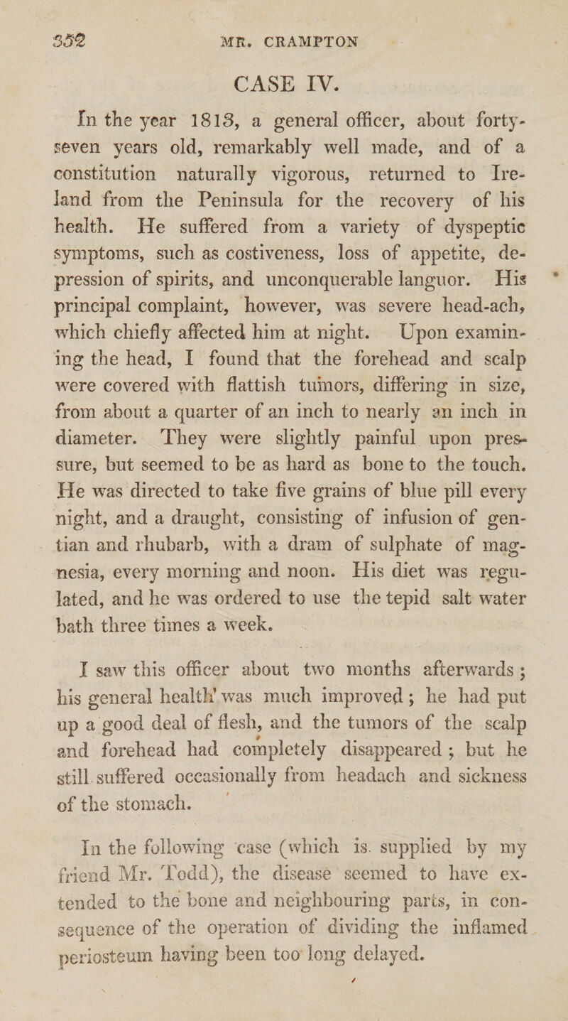 CASE IV. In the year 1813, a general officer, about forty* seven years old, remarkably well made, and of a constitution naturally vigorous, returned to Ire¬ land from the Peninsula for tlie recovery of his health. He suffered from a variety of dyspeptic symptoms, such as costiveness, loss of appetite, de¬ pression of spirits, and unconquerable languor. His principal complaint, however, was severe head-ach, which chiefly affected him at night. Upon examin¬ ing the head, I found that the forehead and scalp were covered with flattish tumors, differing in size, from about a quarter of an inch to nearly an inch in diameter. They were slightly painful upon pres¬ sure, but seemed to be as hard as bone to the touch. He was directed to take five grains of blue pill every night, and a draught, consisting of infusion of gen- ~ iian and rhubarb, with a dram of sulphate of mag¬ nesia, every morning and noon. His diet was regu¬ lated, and he was ordered to use the tepid salt water bath three times a week. I saw this officer about two months afterwards ; his general health’ was much improved ; he had put up a good deal of flesh, and the tumors of the scalp and forehead had completely disappeared ; but he still suffered occasionally from headach and sickness of the stomach. In the following case (which is. supplied by my friend Mr. Todd), the disease seemed to have ex¬ tended to the bone and neighbouring parts, in con¬ sequence of the operation of dividing the inflamed periosteum having been too long delayed.