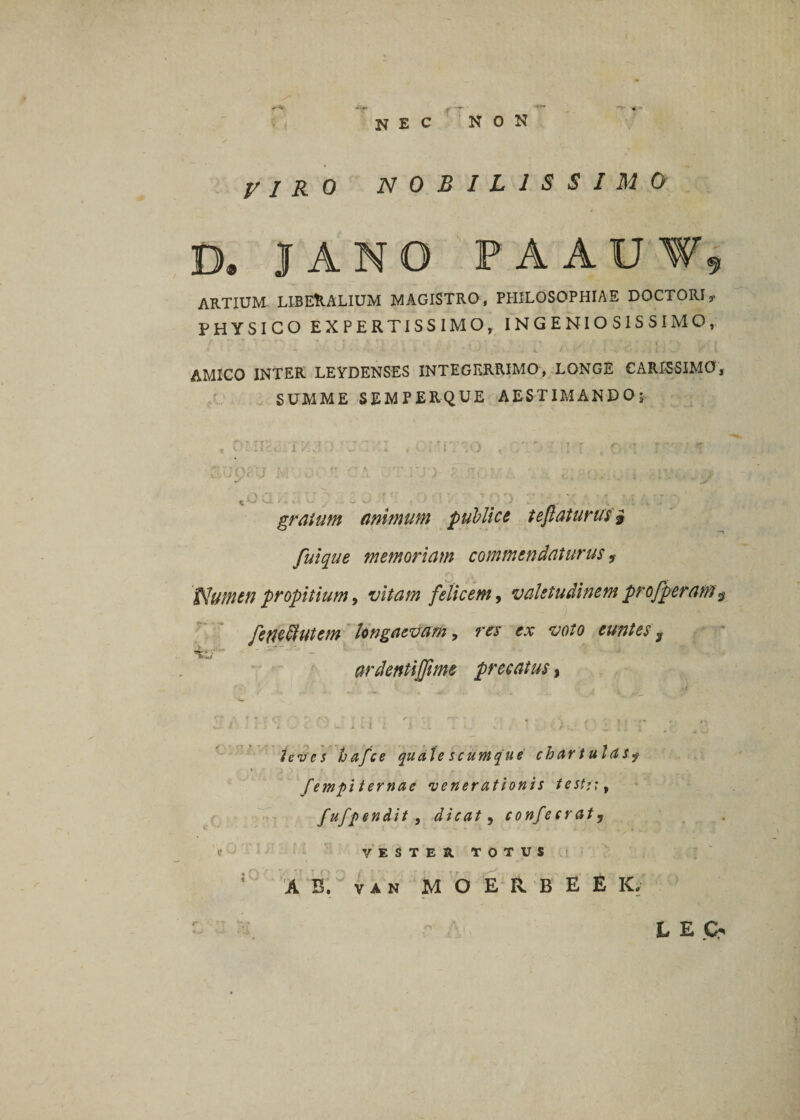 ♦ ' r T NEC non VIRO NOBILISSIMO D. JANO PA AUT, ARTIUM- LIBERALIUM MAGISTRO, PHILOSOPHIAE DOCTORI,- PHYSICO EXPERTISSIMO, INGENIOSISSIMO, AMICO INTER LEYDENSES INTEGERRIMO, LONGE CARISSIMO, SUMME SEMPERQUE AESTIMANDO; r ' • i « \o . , r f \ C, ' I jl  ** x' gratum animum publice teftaturusi fuique memoriam commendaturus 9 Numen propitium, vitam felicem, valetudinem pro/peram. fetfetdutem longaevam, res ex voto euntes 3 ardentiffime precatus % leves hafce quale scumque chartulas9 fempi ternae venerationis testi', fufpendit , dicat 5 confecraty VESTER TOTUS AB. VAN M O E R B E E K, L E (&gt;