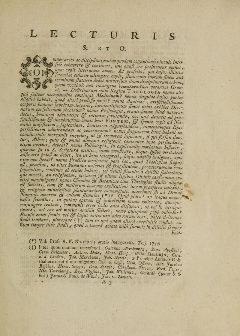 L E C T U R I S S. ET O. mnes aries ac disciplinas mutuo quodam cognationis vinculo inter v JeJ e cohaerere cs? contineri, uno qua fi ore profitentur omnes ^ anos capit litterarum amor, Et profecto, qui hujus tUiusve Jctentiae culmen adtmgere cupit, fiu.diorum fuorum finem aut; t et minum flatuere debet univerfum illum disciplinarum orbem quem vocabulo non tncongruo iyKVKXoTrcu^eiM vocarunt Grae- , . C1- — Doctrinarum enim Retina Theoi o r t-a «/&gt;■««* ni; qua [altem necisfitudine cantint.it Medicinam? nonne fingulae hujus partes bjah?nt'- 9/td- alterfProclfIJe P0/^ nonne Anatome , artificiofiffimam cotpoiis humant fabricam-docendolucident is fimum fimul nobis exhibet'Divi- varumperfeftionum theatrum? nonne Phyfiologia, ornatisfimum illud naturae decus, hominem adeur at tus &amp; intimius fer ut ando, nos 'und deducit ad pro- fundis fimum &amp; inexhaufium omnis boni Fontem, &amp; fponte cogit ad Nu¬ minis majeftatem fapienUam, bonitatem adgmfcendam, inmenfamque Ejus perfectionem admirandam ac venerandam? nonnefingularem hanc habent iit convincendis incredulis ut &amp; tremorem injiciant, fi qui forfian datu tu}&gt; Atheis; quin &amp; omnis alioquin religionis contemtor 'inde per funder i5 tuam invitus, dWwtff »&lt;&gt;»»&lt;? Pathologici, in explicandis morborum hi flor i is quorum fit tn S. Scriptura mentio, m monfirare, ficque Ipfius veritatem- adftruete poteft ac debet ita ut bono interpreti 5 auxilio indigere, om¬ nino non liceat? nonne Pratoca- medicinae pars hoc, quod Theologiae ficopus- efi, praejiat, ut vttae humanae mifertas &amp; fragilitatem, peccatorum que con- fequentias, oh oculos habens, tot voluti fi.imulis £ delitos fceleribvs- que avocet*, ad religionem , pietatem vitam legibus Divinis conformem ex¬ citet inaxiw opere?nonne Chemiae &amp; Botanicae cum Theologiae fiudlo aliqua- efi foci et as, cum &amp; multorum locorum explicationi lucem praeferre valeant % reIJgJ°Ja nunerafhm planfarumijue contemplatio acerrimus fit ad Divini Numinis amorem &amp; cultum jhmu1us{♦&gt;? Qiiid plura &gt; an itaque ambas** hafce Jcienms , tn quibus operam &amp; indufiriam meam collocare , quaZue ' conjungere untavi communis error hodie adeo disjunxit, «/ w/ in ut r/au e ‘valere vel eas ad mutita auxilia fetore, **tya«* ^ «idcalr? Elapfo erum feculo vel &amp; hujus imtio non adeo rarum erat, hafce doctrinas fimul tranare, pluresaue ( f ) /»» m «p* quam altera excelhmfe confiat ~ //*£»* ///w ftudit 9- quod a tenera aetate mihi fummis in deliciis femper babi- (*) Vid. Prof,- A. P. Nahuys orafw inauguratis. Traj. 177 - (t) hter quos omnino recenfendi G.;««s Mrabamsz , Sm. yhoflool Corn. Btlkmeer, Anu v. Dale, Mart. Harp , fVilb. Houttuon rllf ■ »;f yj- M‘,cbtrJ Job. Mnu. a thalmiam fui titulo infigimus, Ger u. CM, G/tf. Ofe ,/rA A, Rojcius, Herm. Schyn, Dav.Spruit, Cbrifiopb, Tirim Fred^Tover m.T,,rniurs Egb.V^fius, J,b. milLz, dZii &gt;iiiO W, JW. ». Zunten. &amp; ^