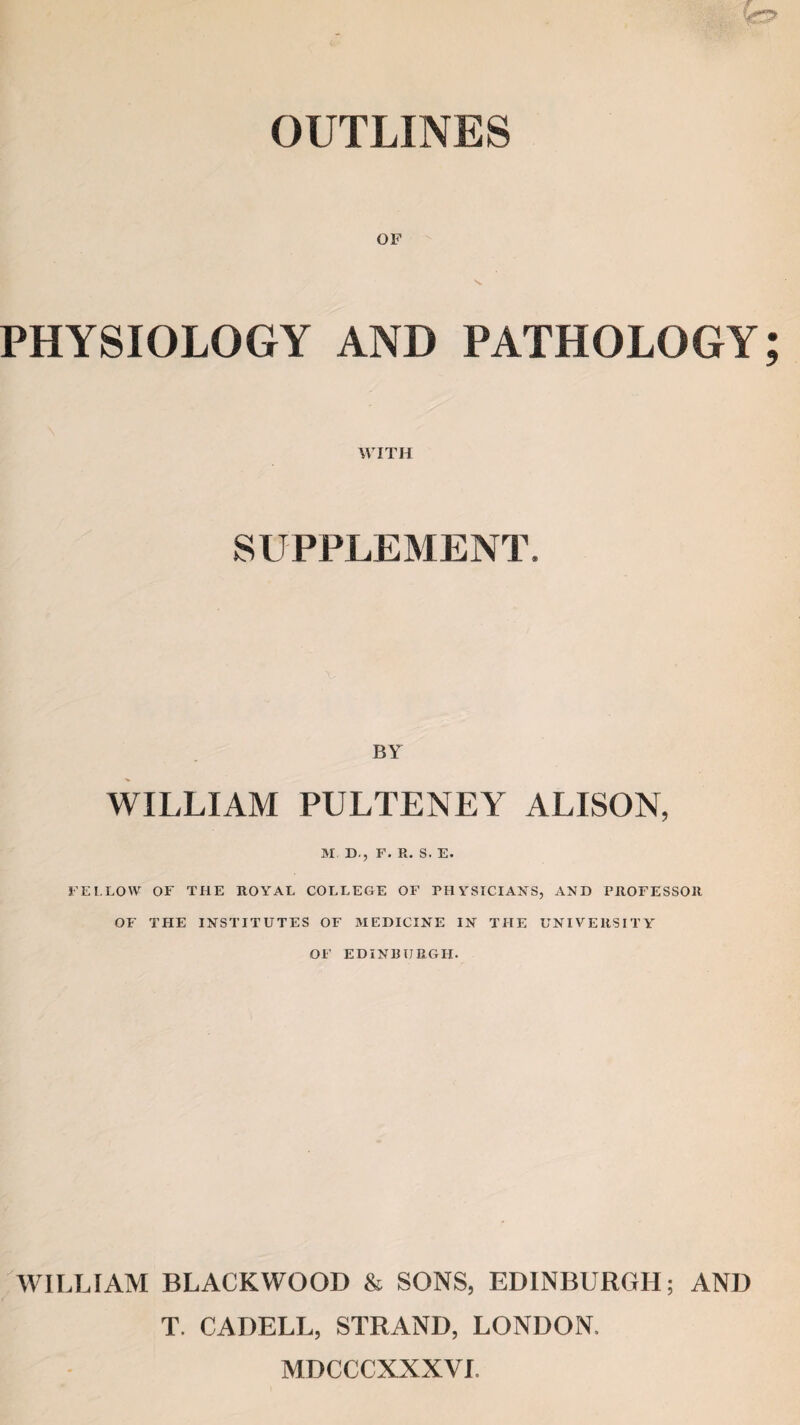 OUTLINES OF s. PHYSIOLOGY AND PATHOLOGY WITH SUPPLEMENT. BY WILLIAM PULTENEY ALISON, M D., F. R. S. E. FELLOW OF THE ROYAL COLLEGE OF PHYSICIANS, AND PROFESSOR OF THE INSTITUTES OF MEDICINE IN THE UNIVERSITY OF EDINBURGH. WILLIAM BLACKWOOD & SONS, EDINBURGH; AND T. CADELL, STRAND, LONDON. MDCCCXXXVL