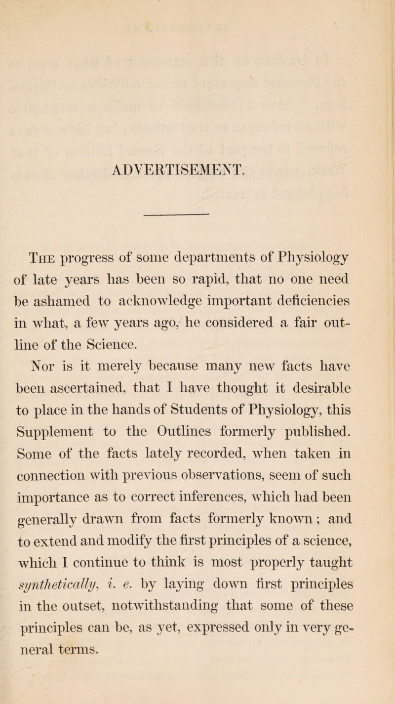 ADVERTISEMENT. The progress of some departments of Physiology of late years has been so rapid, that no one need he ashamed to acknowledge important deficiencies in what, a few years ago,- he considered a fair out¬ line of the Science. Nor is it merely because many new facts have been ascertained, that I have thought it desirable to place in the hands of Students of Physiology, this Supplement to the Outlines formerly published. Some of the facts lately recorded, when taken in connection with previous observations, seem of such importance as to correct inferences, which had been generally drawn from facts formerly known; and to extend and modify the first principles of a science, which I continue to think is most properly taught synthetically, i. e. by laying down first principles in the outset, notwithstanding that some of these principles can be, as yet, expressed only in very ge¬ neral terms.